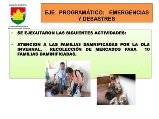 EJE PROGRAMÁTICO: EMERGENCIAS
                       Y DESASTRES

•   SE EJECUTARON LAS SIGUIENTES ACTIVIDADES:

•   ATENCION A LAS FAMILIAS DAMNIFICADAS POR LA OLA
    INVERNAL,   RECOLECCIÓN DE MERCADOS PARA     10
    FAMILIAS DAMINIFICADAS.
 