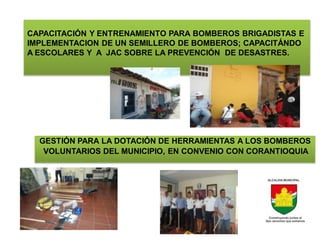 CAPACITACIÓN Y ENTRENAMIENTO PARA BOMBEROS BRIGADISTAS E
IMPLEMENTACION DE UN SEMILLERO DE BOMBEROS; CAPACITÁNDO
A ESCOLARES Y A JAC SOBRE LA PREVENCIÓN DE DESASTRES.




  GESTIÓN PARA LA DOTACIÓN DE HERRAMIENTAS A LOS BOMBEROS
   VOLUNTARIOS DEL MUNICIPIO, EN CONVENIO CON CORANTIOQUIA.
 