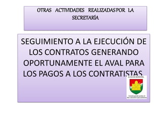 OTRAS ACTIVIDADES REALIZADAS POR LA
                SECRETARÍA


SEGUIMIENTO A LA EJECUCIÓN DE
  LOS CONTRATOS GENERANDO
 OPORTUNAMENTE EL AVAL PARA
LOS PAGOS A LOS CONTRATISTAS.
 