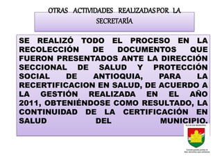 OTRAS ACTIVIDADES REALIZADAS POR LA
                   SECRETARÍA

SE REALIZÓ TODO EL PROCESO EN LA
RECOLECCIÓN    DE   DOCUMENTOS     QUE
FUERON PRESENTADOS ANTE LA DIRECCIÓN
SECCIONAL DE SALUD Y PROTECCIÓN
SOCIAL    DE   ANTIOQUIA,    PARA   LA
RECERTIFICACION EN SALUD, DE ACUERDO A
LA GESTIÓN REALIZADA EN EL AÑO
2011, OBTENIÉNDOSE COMO RESULTADO, LA
CONTINUIDAD DE LA CERTIFICACIÓN EN
SALUD           DEL          MUNICIPIO.
 