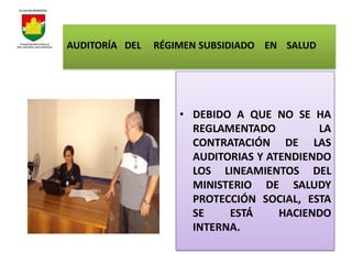 AUDITORÍA DEL   RÉGIMEN SUBSIDIADO EN SALUD




                    • DEBIDO A QUE NO SE HA
                      REGLAMENTADO         LA
                      CONTRATACIÓN DE LAS
                      AUDITORIAS Y ATENDIENDO
                      LOS LINEAMIENTOS DEL
                      MINISTERIO DE SALUDY
                      PROTECCIÓN SOCIAL, ESTA
                      SE    ESTÁ     HACIENDO
                      INTERNA.
 
