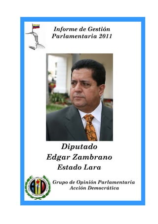 Informe de Gestión
 Parlamentaria 2011




   Diputado
Edgar Zambrano
  Estado Lara

 Grupo de Opinión Parlamentaria
       Acción Democrática
 