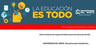 Informe de gestión administrativa y académica
UNIVERSIDAD DEL NORTE. Educamos para transformar…
Informe histórico de impacto del Observatorio de Educación del IESE
 