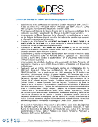 Avances en términos del Sistema de Gestión Integral para la Entidad

     Sostenimiento de los certificados del Sistema de Gestión Integral (GP 014-1, SA 237-
      1) bajo las normas ISO 14001:2004, NTCGP 1000:2009, (SC 3317-1, SC 3317- 2, OS
      135-12) bajo las normas OHSAS 18001:2007-ISO 9001:2008.
     Armonización del Sistema de Gestión Integral con la planificación estratégica de la
      institución, expedición y socialización del Manual de Gestión Integral Versión 7.
     Implementación del Eje de Seguridad de la Información, convirtiéndose en el cuarto
      eje del Sistema de Gestión Integral, con el fin de implementar medidas que aseguren
      la información manejada por la institución.
     Postulación de ACCIÓN SOCIAL al PREMIO NACIONAL A LA EXCELENCIA Y LA
      INNOVACIÓN EN GESTIÓN, con el fin de evidenciar el sistema de Gestión Integral
      Institucional basado en la excelencia y la innovación.
     Postulación al PREMIO NACIONAL DE ALTA GERENCIA con el caso exitoso
      Medición de Huella de Carbono de Eventos en ACCIÓN SOCIAL, en la línea temática:
      Eficiencia en el Uso de los Recursos Públicos.
     Mantenimiento y Mejora del Programa de Prevención de Consumo de Alcohol y otras
      sustancias Psicoactivas-ELAD de ACCIÓN SOCIAL, aplicación de Seiscientas
      sesenta y cuatro (664) pruebas a colaboradores en 6 Encuentros Institucionales
      (100%) resultados favorables.
     Implementación de actividades tendientes a la conservación del Medio Ambiente. Mil
      cuatrocientos noventa y nueve (1499) Biogerminadores entregados en 6 Encuentros
      Institucionales.
     Realización del VII FORO INTERNACIONAL HACIA LA EXCELENCIA EN EL
      SERVICIO PÚBLICO PARA LA SUPERACIÓN DE LA POBREZA Y LA
      RECONCILIACIÓN, con la participación de 1000 asistentes de 19 instituciones
      educativas, 150 entidades públicas, 8 países invitados, 35 Panelistas tales como:
      Líder mundial del comité técnico TC 176 Sloboban Alisic, Representante del Club de la
      Excelencia Mercedes Hernández, Presidente del Instituto Latinoamericano de la
      Calidad, INLAC – Brasil, Augusto Canalini, Presidente Instituto Latinoamericano de la
      Calidad, INLAC – México Armando Espinosa Segovia, Coordinador del Área de
      Gerencia Social del Instituto Centroamericano de Administración Pública, ICAP–Costa
      Rica Alan Henderson García, Gerente del Instituto Nacional de Administración Pública
      INAP – Guatemala Héctor Hugo Vásquez, Delegada de la Misión Permanente de
      Colombia ante la OEA Martha Patricia Carrillo Ospina, Jefe de Capacitación y Calidad
      de SAMUR España María Isabel Casado Florez, Gerente de Alianzas y Servicios del
      Club de la Excelencia en la Gestión – España y Secretario General Club de la
      Excelencia en la Gestión Juan Liquete, Jefe del Servicio de Calidad y Evaluación de la
      Policía Municipal de Madrid- España Dolores Monserrat Rosell Contreras y el Alcalde
      de la Municipalidad de Providencia en Santiago de Chile Cristian Labbé Galilea.
 
      En el panel de “Ejemplos de Prosperidad” se presentaron casos éxitos de programas
      de ACCIÓN SOCIAL entre los más destacados: la Fundación Alcaraván, el Hotel
      Zuana, la Cooperativa de Caficultores del Catatumbo Ltda., Activa G10, Servicios
      Gastronómicos de Tunja - SEGAT, Asociación de Mujeres Panaderas- Asomupan y
      Asociación de Pequeños Caficultores.

                                                           101
                   Oficina Asesora de Planeación, Monitoreo y Evaluación
     Conmutador (57 1) 5960800 Ext. 7638/ 7320 * Calle 7 No. 6-54 Piso 2 - Bogotá – Colombia * www.accionsocial.gov.co
 