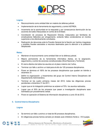 Logros
          Reconocimiento como entidad líder en materia de defensa judicial.
          Implementación de la herramienta de seguimiento y control ASTREA.
          Incremento de la oportunidad en la respuesta y por consecuencia disminución de las
           acciones de tutela interpuestas en contra de la Entidad.
          Conciliación de procesos de Reparación Directa, instaurados por familiares de
           erradicadores fallecidos por ahogamiento, evitando fallos condenatorios en montos
           superiores a los efectivamente conciliados.
          Radicación de denuncias ante la Fiscalía General de la Nación por hechos irregulares
           y posibles fraudes asociados a recursos destinados para la atención a la población
           desplazada


     Retos:
          Mantener el reconocimiento como entidad líder en la defensa judicial.
          Mejora permanente de la herramienta informática Astrea, en la asignación,
           seguimiento y control de acciones constitucionales (Nivel Nacional y Territorial).
          El cierre efectivo de todos los asuntos en el plazo máximo de 2 años.
          Terminar con fallo o archivo un total para el año de 120 procesos disciplinarios.
          Poner en términos el 100% de los procesos disciplinarios que queden en trámite a
           diciembre 31.
          Definir la organización y lineamientos del grupo de Control Interno Disciplinario del
           Departamento Administrativo.
          Terminar en los cuatro primeros meses del 2012, todas las diligencias previas
           pendientes a diciembre 31 de 2011.
          Lograr que en la indagación preliminar se aclaren el 70% los asuntos radicados.
          Lograr que el 50% de los procesos que pasen a investigación disciplinaria sean
           tramitados por procedimiento verbal.
          Poner en operación el Sistema de Información disciplinaria a Junio 30 de 2012.


5. Control Interno Disciplinario


     Logros


          Se terminó con fallo o archivo un total de 90 procesos disciplinarios.
          En diligencias previas hemos cerrado y/o dictado auto inhibitorio frente a 612 quejas.

                                                                105
                        Oficina Asesora de Planeación, Monitoreo y Evaluación
          Conmutador (57 1) 5960800 Ext. 7638/ 7320 * Calle 7 No. 6-54 Piso 2 - Bogotá – Colombia * www.accionsocial.gov.co
 