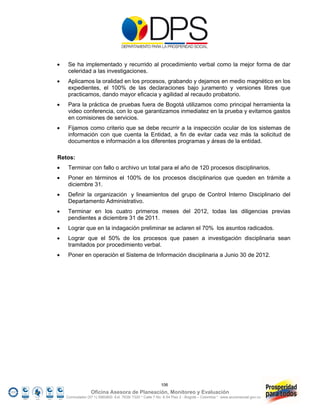     Se ha implementado y recurrido al procedimiento verbal como la mejor forma de dar
     celeridad a las investigaciones.
    Aplicamos la oralidad en los procesos, grabando y dejamos en medio magnético en los
     expedientes, el 100% de las declaraciones bajo juramento y versiones libres que
     practicamos, dando mayor eficacia y agilidad al recaudo probatorio.
    Para la práctica de pruebas fuera de Bogotá utilizamos como principal herramienta la
     video conferencia, con lo que garantizamos inmediatez en la prueba y evitamos gastos
     en comisiones de servicios.
    Fijamos como criterio que se debe recurrir a la inspección ocular de los sistemas de
     información con que cuenta la Entidad, a fin de evitar cada vez más la solicitud de
     documentos e información a los diferentes programas y áreas de la entidad.

Retos:
    Terminar con fallo o archivo un total para el año de 120 procesos disciplinarios.
    Poner en términos el 100% de los procesos disciplinarios que queden en trámite a
     diciembre 31.
    Definir la organización y lineamientos del grupo de Control Interno Disciplinario del
     Departamento Administrativo.
    Terminar en los cuatro primeros meses del 2012, todas las diligencias previas
     pendientes a diciembre 31 de 2011.
    Lograr que en la indagación preliminar se aclaren el 70% los asuntos radicados.
    Lograr que el 50% de los procesos que pasen a investigación disciplinaria sean
     tramitados por procedimiento verbal.
    Poner en operación el Sistema de Información disciplinaria a Junio 30 de 2012.




                                                          106
                  Oficina Asesora de Planeación, Monitoreo y Evaluación
    Conmutador (57 1) 5960800 Ext. 7638/ 7320 * Calle 7 No. 6-54 Piso 2 - Bogotá – Colombia * www.accionsocial.gov.co
 
