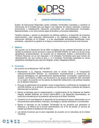 V.           AVANCES OPERACIÓN REGIONAL

   Existen 35 Direcciones Regionales (antes Unidades Territoriales) orientadas a coordinar la
   intervención de la Entidad para que llegue a las regiones de manera ordenada y oportuna,
   promoviendo y estableciendo interacción permanente con administraciones municipales,
   departamentales, y con otros actores según la temática y el proceso adelantado.

   También impulsan y apoyan la articulación de políticas públicas y el desarrollo de proyectos
   nación-territorio, para responder efectivamente a los objetivos estratégicos y metas de
   intervención definidas en la Entidad, y a las necesidades territoriales identificadas como
   prioritarias, soportando su gestión en el apoyo y lineamientos que le brinda el nivel nacional.


1. Objetivo
   De acuerdo con la Resolución 02 de 2005, el objetivo de las unidades territoriales es el de
   facilitar la prestación de los servicios a cargo de ACCIÓN SOCIAL en cada una de las zonas
   geográficas correspondientes, de acuerdo con la distribución política y administrativa del
   Territorio Nacional, así se han dispuesto: i) 32 Unidades Territoriales para igual número de
   departamentos con que cuenta el país, y, ii) 3 Unidades Territoriales especiales en zonas
   geográficas estratégicas para atención (Bogotá, Urabá y Magdalena Medio).


2. Funciones
   De acuerdo con la Resolución 1067 de 2007:
     Representar a la “Agencia Presidencial para la Acción Social y la Cooperación
      Internacional-ACCIÓN SOCIAL” en coordinación interinstitucional y construcción de
      alianzas estratégicas con administraciones departamentales, municipales, organizaciones
      sociales, comunitarias y ONGs, que favorezcan a los grupos de población más vulnerable
      en su región, de acuerdo con los planes de desarrollo institucional y las políticas trazadas
      por el Gobierno Nacional.
     Procurar la optimización de la gestión, hacer el seguimiento y verificación de resultados de
      ACCIÓN SOCIAL en el territorio, de acuerdo con los lineamientos y políticas del Gobierno
      Nacional para su territorio.
     Ejercer el liderazgo para la implementación y mantenimiento de los Sistemas de Gestión
      Integral, Modelo Estándar de Control Interno-MECI y de Desarrollo Administrativo, en
      busca de la excelencia en la prestación del servicio en el Nivel Territorial.
     Coordinar en el nivel Regional, el desarrollo de los procesos de apoyo relacionados con el
      funcionamiento administrativo, financiero, tecnológico y demás necesarios o convenientes.
     Ejercer el liderazgo en las Unidades Territoriales de los procesos que garanticen la
      eficiencia y la eficacia de la función administrativa con el fin de prestar un servicio de
      calidad que afecte la satisfacción del usuario.
     Las demás funciones que le sean asignadas de acuerdo con la naturaleza de la Unidad
      Territorial.

                                                                107
                        Oficina Asesora de Planeación, Monitoreo y Evaluación
          Conmutador (57 1) 5960800 Ext. 7638/ 7320 * Calle 7 No. 6-54 Piso 2 - Bogotá – Colombia * www.accionsocial.gov.co
 