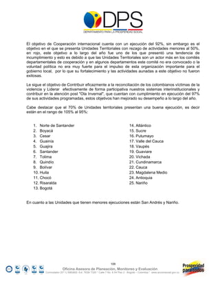 El objetivo de Cooperación internacional cuenta con un ejecución del 92%, sin embargo es el
objetivo en el que se presenta Unidades Territoriales con rezago de actividades menores al 50%,
en rojo, este objetivo a lo largo del año fue uno de los que presentó una tendencia de
incumplimiento y esto es debido a que las Unidades Territoriales son un actor más en los comités
departamentales de cooperación y en algunos departamentos este comité no era convocado o la
voluntad política no era muy fuerte para el impulso de esta organización importante para el
gobierno local, por lo que su fortalecimiento y las actividades aunadas a este objetivo no fueron
exitosas.

Le sigue el objetivo de Contribuir eficazmente a la reconciliación de los colombianos víctimas de la
violencia y Liderar efectivamente de forma participativa nuestros sistemas interinstitucionales y
contribuir en la atención post "Ola Invernal", que cuentan con cumplimiento en ejecución del 97%
de sus actividades programadas, estos objetivos han mejorado su desempeño a lo largo del año.

Cabe destacar que el 70% de Unidades territoriales presentan una buena ejecución, es decir
están en el rango de 105% al 95%:


   1. Norte de Santander                                                         14. Atlántico
   2. Boyacá                                                                     15. Sucre
   3. Cesar                                                                      16. Putumayo
   4. Guainía                                                                    17. Valle del Cauca
   5. Guajira                                                                    18. Vaupés
   6. Santander                                                                  19. Guaviare
   7. Tolima                                                                     20. Vichada
   8. Quindío                                                                    21. Cundinamarca
   9. Bolívar                                                                    22. Cauca
   10. Huila                                                                     23. Magdalena Medio
   11. Chocó                                                                     24. Antioquia
   12. Risaralda                                                                 25. Nariño
   13. Bogotá


En cuanto a las Unidades que tienen menores ejecuciones están San Andrés y Nariño.




                                                                 109
                         Oficina Asesora de Planeación, Monitoreo y Evaluación
           Conmutador (57 1) 5960800 Ext. 7638/ 7320 * Calle 7 No. 6-54 Piso 2 - Bogotá – Colombia * www.accionsocial.gov.co
 