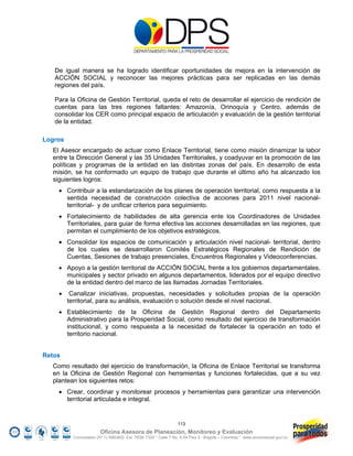 De igual manera se ha logrado identificar oportunidades de mejora en la intervención de
   ACCIÓN SOCIAL y reconocer las mejores prácticas para ser replicadas en las demás
   regiones del país.

   Para la Oficina de Gestión Territorial, queda el reto de desarrollar el ejercicio de rendición de
   cuentas para las tres regiones faltantes: Amazonía, Orinoquía y Centro, además de
   consolidar los CER como principal espacio de articulación y evaluación de la gestión territorial
   de la entidad.

Logros
  El Asesor encargado de actuar como Enlace Territorial, tiene como misión dinamizar la labor
  entre la Dirección General y las 35 Unidades Territoriales, y coadyuvar en la promoción de las
  políticas y programas de la entidad en las distintas zonas del país. En desarrollo de esta
  misión, se ha conformado un equipo de trabajo que durante el último año ha alcanzado los
  siguientes logros:
     Contribuir a la estandarización de los planes de operación territorial, como respuesta a la
      sentida necesidad de construcción colectiva de acciones para 2011 nivel nacional-
      territorial- y de unificar criterios para seguimiento.
     Fortalecimiento de habilidades de alta gerencia ente los Coordinadores de Unidades
      Territoriales, para guiar de forma efectiva las acciones desarrolladas en las regiones, que
      permitan el cumplimiento de los objetivos estratégicos.
     Consolidar los espacios de comunicación y articulación nivel nacional- territorial, dentro
      de los cuales se desarrollaron Comités Estratégicos Regionales de Rendición de
      Cuentas, Sesiones de trabajo presenciales, Encuentros Regionales y Videoconferencias.
     Apoyo a la gestión territorial de ACCIÓN SOCIAL frente a los gobiernos departamentales,
      municipales y sector privado en algunos departamentos, liderados por el equipo directivo
      de la entidad dentro del marco de las llamadas Jornadas Territoriales.
         Canalizar iniciativas, propuestas, necesidades y solicitudes propias de la operación
         territorial, para su análisis, evaluación o solución desde el nivel nacional.
     Establecimiento de la Oficina de Gestión Regional dentro del Departamento
      Administrativo para la Prosperidad Social, como resultado del ejercicio de transformación
      institucional, y como respuesta a la necesidad de fortalecer la operación en todo el
      territorio nacional.


Retos
  Como resultado del ejercicio de transformación, la Oficina de Enlace Territorial se transforma
  en la Oficina de Gestión Regional con herramientas y funciones fortalecidas, que a su vez
  plantean los siguientes retos:
     Crear, coordinar y monitorear procesos y herramientas para garantizar una intervención
      territorial articulada e integral.


                                                                 113
                         Oficina Asesora de Planeación, Monitoreo y Evaluación
           Conmutador (57 1) 5960800 Ext. 7638/ 7320 * Calle 7 No. 6-54 Piso 2 - Bogotá – Colombia * www.accionsocial.gov.co
 