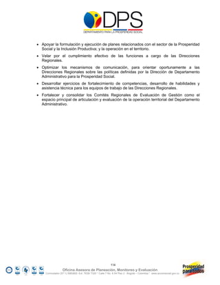  Apoyar la formulación y ejecución de planes relacionados con el sector de la Prosperidad
  Social y la Inclusión Productiva; y la operación en el territorio.
 Velar por el cumplimiento efectivo de las funciones a cargo de las Direcciones
  Regionales.
 Optimizar los mecanismos de comunicación, para orientar oportunamente a las
  Direcciones Regionales sobre las políticas definidas por la Dirección de Departamento
  Administrativo para la Prosperidad Social.
 Desarrollar ejercicios de fortalecimiento de competencias, desarrollo de habilidades y
  asistencia técnica para los equipos de trabajo de las Direcciones Regionales.
 Fortalecer y consolidar los Comités Regionales de Evaluación de Gestión como el
  espacio principal de articulación y evaluación de la operación territorial del Departamento
  Administrativo.




                                                           114
                   Oficina Asesora de Planeación, Monitoreo y Evaluación
     Conmutador (57 1) 5960800 Ext. 7638/ 7320 * Calle 7 No. 6-54 Piso 2 - Bogotá – Colombia * www.accionsocial.gov.co
 