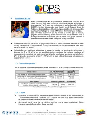 2.    Familias en Acción
                                      El Programa Familias en Acción entrega subsidios de nutrición a los
                                      niños menores de 7 años, así como un subsidio escolar a los niños y
                                      jóvenes entre 7 y 18 años que pertenezcan a las familias del nivel 1 del
                                      SISBEN, familias desplazadas que figuran en el Registro Único de
                                      Población Desplazada y población indígena establecida en resguardos
                                      que haya hecho llegar el censo al Ministerio del Interior y de Justicia.
                                      Los subsidios (nutricional por 12 meses y escolar por 10 meses,
                                      pagados bimestralmente), están condicionados a que la familia lleve a
                                      sus hijos a controles de nutrición, para el primer caso, y que los niños y
                                      jóvenes asistan a la escuela o colegio en el segundo caso.


    Subsidio de Nutrición: destinado al apoyo nutricional de la familia con niños menores de siete
     años y corresponde a uno por familia, no importa el número de niños menores de siete años
     pertenecientes a la familia.
    Subsidio Escolar: contribuye a incentivar la asistencia escolar y el rendimiento de los niños y
     jóvenes de 7 a 18 años en los establecimientos escolares. Se entrega mediante el
     reconocimiento monetario por cada menor de la familia beneficiaria que curse primaria (entre
     2º y 5º grado) o secundaria (entre 6º y 11º grado), el cual está condicionado a la asistencia
     escolar en un período.


      2.1. Gestión del periodo

      En el siguiente cuadro se presenta la gestión realizada por el programa durante el año 2011.

                                                                                                               INVERSIÓN
                              INDICADORES                                 FAMILIAS MENORES
                                                                                                               (millones $)
           Total familias en Acción beneficiadas SISBEN 1                 1.986.810      3.678.811              $1.065.204
          Total familias en Acción beneficiadas Desplazados                379.145        726.002                $220.946
           Total familias en Acción beneficiadas Indígenas                  71.997        152.034                 $45.080

                                    INDICADORES                               NUTRICIÓN        PRIMARIA       SECUNDARIA
                 Total Menores beneficiados por Familias en Acción
                                                                               1.662.078       1.305.337         1.589.432
                     (SISBEN1+DESPLAZADOS+INDIGENAS)
                                          Fuente: Oficina Asesora de Planeación, Monitoreo y Evaluación



      2.2. Logros
            A partir de la bancarización, las familias beneficiarias accedieron al uso de alrededor de
             1.100 establecimientos de comercio, 1.200 cajeros electrónicos y 300 corresponsales
             no bancarios para el pago de las transferencias.
            Se avanzó en el cierre de los créditos suscritos con la banca multilateral: Banco
             Interamericano de Desarrollo y Banco Mundial.


                                                                     19
                            Oficina Asesora de Planeación, Monitoreo y Evaluación
              Conmutador (57 1) 5960800 Ext. 7638/ 7320 * Calle 7 No. 6-54 Piso 2 - Bogotá – Colombia * www.accionsocial.gov.co
 
