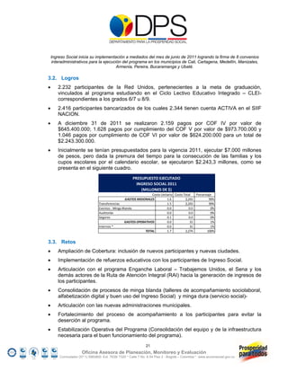 Ingreso Social inicia su implementación a mediados del mes de junio de 2011 logrando la firma de 8 convenios
     interadministrativos para la ejecución del programa en los municipios de Cali, Cartagena, Medellín, Manizales,
                                         Armenia, Pereira, Bucaramanga y Ubaté.

3.2. Logros
      2.232 participantes de la Red Unidos, pertenecientes a la meta de graduación,
       vinculados al programa estudiando en el Ciclo Lectivo Educativo Integrado – CLEI-
       correspondientes a los grados 6/7 u 8/9.
      2.416 participantes bancarizados de los cuales 2.344 tienen cuenta ACTIVA en el SIIF
       NACION.
      A diciembre 31 de 2011 se realizaron 2.159 pagos por COF IV por valor de
       $645.400.000; 1.628 pagos por cumplimiento del COF V por valor de $973.700.000 y
       1.046 pagos por cumplimiento de COF VI por valor de $624.200.000 para un total de
       $2.243.300.000.
      Inicialmente se tenían presupuestados para la vigencia 2011, ejecutar $7.000 millones
       de pesos, pero dada la premura del tiempo para la consecución de las familias y los
       cupos escolares por el calendario escolar, se ejecutaron $2.243,3 millones, como se
       presenta en el siguiente cuadro.
                                                         PRESUPUESTO EJECUTADO
                                                           INGRESO SOCIAL 2011
                                                             (MILLONES DE $)
                                                                   Costo Unitario         Costo Total              Porcentaje
                                                   GASTOS MISIONALES                1.6                   2,243            99%
                                 Transferencias                                      
                                                                                    1.5                   2,243            99%
                                 Eventos ‐ Minga Blanda                             0.0                       0.0           0%
                                 Auditorías                                         0.0                       0.0           0%
                                 Seguros                                            0.1                       0.0           0%
                                                   GASTOS OPERATIVOS                0.0                         31          1%
                                 Internos *                                         0.0                         31          1%
                                                               TOTAL                1.7                   2,274           100%


3.3. Retos
      Ampliación de Cobertura: inclusión de nuevos participantes y nuevas ciudades.
      Implementación de refuerzos educativos con los participantes de Ingreso Social.
      Articulación con el programa Enganche Laboral – Trabajemos Unidos, el Sena y los
       demás actores de la Ruta de Atención Integral (RAI) hacia la generación de ingresos de
       los participantes.
      Consolidación de procesos de minga blanda (talleres de acompañamiento sociolaboral,
       alfabetización digital y buen uso del Ingreso Social) y minga dura (servicio social)-
      Articulación con las nuevas administraciones municipales.
      Fortalecimiento del proceso de acompañamiento a los participantes para evitar la
       deserción al programa.
      Estabilización Operativa del Programa (Consolidación del equipo y de la infraestructura
       necesaria para el buen funcionamiento del programa).
                                                                   21
                      Oficina Asesora de Planeación, Monitoreo y Evaluación
        Conmutador (57 1) 5960800 Ext. 7638/ 7320 * Calle 7 No. 6-54 Piso 2 - Bogotá – Colombia * www.accionsocial.gov.co
 