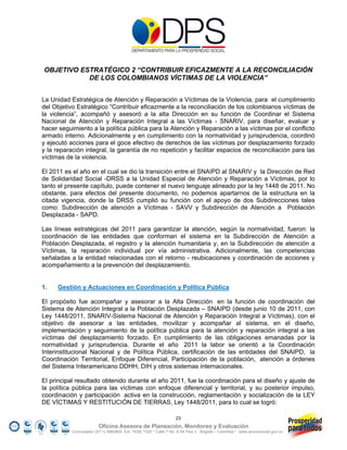 OBJETIVO ESTRATÉGICO 2 “CONTRIBUIR EFICAZMENTE A LA RECONCILIACIÓN
           DE LOS COLOMBIANOS VÍCTIMAS DE LA VIOLENCIA”


La Unidad Estratégica de Atención y Reparación a Víctimas de la Violencia, para el cumplimiento
del Objetivo Estratégico “Contribuir eficazmente a la reconciliación de los colombianos víctimas de
la violencia”, acompañó y asesoró a la alta Dirección en su función de Coordinar el Sistema
Nacional de Atención y Reparación Integral a las Víctimas - SNARIV, para diseñar, evaluar y
hacer seguimiento a la política pública para la Atención y Reparación a las víctimas por el conflicto
armado interno. Adicionalmente y en cumplimiento con la normatividad y jurisprudencia, coordinó
y ejecutó acciones para el goce efectivo de derechos de las víctimas por desplazamiento forzado
y la reparación integral, la garantía de no repetición y facilitar espacios de reconciliación para las
víctimas de la violencia.

El 2011 es el año en el cual se dio la transición entre el SNAIPD al SNARIV y la Dirección de Red
de Solidaridad Social -DRSS a la Unidad Especial de Atención y Reparación a Víctimas, por lo
tanto el presente capítulo, puede contener el nuevo lenguaje alineado por la ley 1448 de 2011. No
obstante, para efectos del presente documento, no podemos apartarnos de la estructura en la
citada vigencia, donde la DRSS cumplió su función con el apoyo de dos Subdirecciones tales
como: Subdirección de atención a Víctimas - SAVV y Subdirección de Atención a Población
Desplazada - SAPD.

Las líneas estratégicas del 2011 para garantizar la atención, según la normatividad, fueron: la
coordinación de las entidades que conforman el sistema en la Subdirección de Atención a
Población Desplazada, el registro y la atención humanitaria y, en la Subdirección de atención a
Víctimas, la reparación individual por vía administrativa. Adicionalmente, las competencias
señaladas a la entidad relacionadas con el retorno - reubicaciones y coordinación de acciones y
acompañamiento a la prevención del desplazamiento.


1.    Gestión y Actuaciones en Coordinación y Política Pública

El propósito fue acompañar y asesorar a la Alta Dirección en la función de coordinación del
Sistema de Atención Integral a la Población Desplazada – SNAIPD (desde junio 10 de 2011, con
Ley 1448/2011, SNARIV-Sistema Nacional de Atención y Reparación Integral a Víctimas), con el
objetivo de asesorar a las entidades, movilizar y acompañar al sistema, en el diseño,
implementación y seguimiento de la política pública para la atención y reparación integral a las
víctimas del desplazamiento forzado. En cumplimiento de las obligaciones emanadas por la
normatividad y jurisprudencia. Durante el año 2011 la labor se orientó a la Coordinación
Interinstitucional Nacional y de Política Pública, certificación de las entidades del SNAIPD, la
Coordinación Territorial, Enfoque Diferencial, Participación de la población, atención a órdenes
del Sistema Interamericano DDHH, DIH y otros sistemas internacionales.

El principal resultado obtenido durante el año 2011, fue la coordinación para el diseño y ajuste de
la política pública para las víctimas con enfoque diferencial y territorial, y su posterior impulso,
coordinación y participación activa en la construcción, reglamentación y socialización de la LEY
DE VÍCTIMAS Y RESTITUCIÓN DE TIERRAS, Ley 1448/2011, para lo cual se logró:

                                                                  23
                         Oficina Asesora de Planeación, Monitoreo y Evaluación
           Conmutador (57 1) 5960800 Ext. 7638/ 7320 * Calle 7 No. 6-54 Piso 2 - Bogotá – Colombia * www.accionsocial.gov.co
 