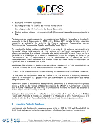     Realizar 8 encuentros regionales
    La participación de 768 víctimas del conflicto interno armado
    La participación de 400 funcionarios del Estado Colombiano
    Recibir, analizar, integrar y conceptuar sobre 7.500 comentarios para la reglamentación de la
     Ley

Paralelamente, se trabajó en asesoría y acompañamiento al Gobierno Nacional en la formulación
y consulta previa de los decretos ley 4633, 4634, 4635 de 2011 para la atención, asistencia,
reparación y restitución de territorios de Pueblos Indígenas, Comunidades Negras,
Afrocolombianas, Palenqueras y Raizales y del Pueblo Rom o Gitano.

En coordinación de las entidades del SNAIPD y con más de 100 autos de seguimiento a la
Sentencia T 025 de 2004, en el año 2011, con destino a la Corte Constitucional se elaboraron: 10
informes nacionales y 9 de enfoque diferencial y la socialización del Programa Promoción de la
Participación y Prevención de la Violencia Sociopolítica contra las Mujeres en Situación de
Desplazamiento en 17 departamentos, con la construcción de 17 planes de acción
departamentales y puesta en marcha de 6 de estos planes, los cuales fueron concertados con las
organizaciones de mujeres de todo el país.

También en coordinación con las entidades del SNAIPD, con destino a la Corte Interamericana de
Derechos Humanos, se aportó a la respuesta institucional de 63 casos.

Construcción de 8 documentos técnicos de análisis y recomendaciones sobre enfoque diferencial.

De otra parte, en cumplimiento de la ley 1190 de 2008, fue realizada la asesoría y asistencia
técnica a 470 municipios y 31 gobernaciones para la formulación y/o actualización de 598 Planes
Integrales Únicos – PIU.

También se diseñó la herramienta de seguimiento y monitoreo a la implantación de la política
pública y de la ley de víctimas en todas las entidades del SNARIV a nivel nacional y territorial
para la futura certificación de cada una; 15 publicaciones mediante las cuales se socializó la
política pública a nivel nacional y territorial.

Es importante y ejemplar la labor realizada en la construcción del Programa Nacional de Política
Pública sobre Víctimas de Violaciones a los DDHH e Infracciones al DIH y haberlo brindado a la
academia a través de un diplomado virtual para funcionarios y líderes de población víctima.


2.    Atención a Población Desplazada

La misión de esta Subdirección estuvo enmarcada en la Ley 387 de 1997 y el Decreto 2569 de
2000, donde se imparten obligaciones puntuales en relación con los siguientes componentes:



                                                                  24
                         Oficina Asesora de Planeación, Monitoreo y Evaluación
           Conmutador (57 1) 5960800 Ext. 7638/ 7320 * Calle 7 No. 6-54 Piso 2 - Bogotá – Colombia * www.accionsocial.gov.co
 