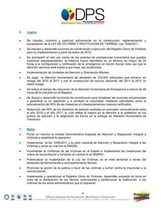 6.   Logros

    Se impulsó, coordinó y participó activamente en la construcción, reglamentación y
     socialización de la LEY DE VÍCTIMAS Y RESTITUCIÓN DE TIERRAS, Ley 1448/2011.
    Se impulsó y desarrolló acciones de coordinación y ejecución del Registro Único de Víctimas
     para su implementación a partir de enero de 2012.
    Se acompañó el cien por ciento de los eventos de emergencias humanitaria que puedan
     ocasionar desplazamientos, la mayoría fueron atendidos en un término no mayor de 24
     horas a la configuración y notificación de la emergencia en Acción Social, toda vez que la
     atención oportuna está sujeta a que haya las condiciones.
    Implementación de Unidades de Atención y Orientación Móviles.
    Se pagó la Atención Humanitaria de alrededor de 310.000 solicitudes que entraron en
     rezago del 2010 al 2011 y con la consecución de recurso adicional, del 2011 al 2012 no
     habrá rezago.
    Se redujo el tiempo de colocación de la Atención Humanitaria de Emergencia a menos de 48
     horas de la inclusión en el Registro.
    Se Apoyó y desarrolló funciones de coordinación para fortalecer las acciones encaminadas
     a garantizar la no repetición y a combatir la impunidad, mediante actividades como la
     judicialización del 95% de las masacres y/o desplazamientos masivos verificados.
    Reducción del 49% de los derechos de petición recibidos en promedio mensualmente entre
     el año 2010 y el año 2011, lo cual refleja la mejora en la atención a la población en los
     puntos de atención y la asignación de turnos en la entrega de Atención Humanitaria de
     Transición.


7.   Retos
    Poner en marcha la Unidad Administrativa Especial de Atención y Reparación Integral a
     Víctimas y estabilizar la operación.
    Implementar la ley 1448/2011 y su plan nacional de Atención y Reparación Integral a las
     Víctimas y poner en marcha el SNARIV.
    Incrementar la confianza de las Víctimas en el Estado e Implementar las mediciones del
     índice de reconciliación y fomentar su control en el SNARIV.
    Potencializar la implantación de la Ley de Víctimas en el nivel territorial a través del
     desarrollo de herramientas y acompañamiento técnico.
    Promover la acción de la justicia a favor de las víctimas y luchar contra la impunidad y la
     revictimización.
    Implementar y operativizar el Registro Único de Víctimas, desarrollar proyecto de toma en
     línea de la declaración de los hechos victimizantes y perfeccionar la notificación a las
     víctimas de los actos administrativos que lo requieran.


                                                                 34
                        Oficina Asesora de Planeación, Monitoreo y Evaluación
          Conmutador (57 1) 5960800 Ext. 7638/ 7320 * Calle 7 No. 6-54 Piso 2 - Bogotá – Colombia * www.accionsocial.gov.co
 