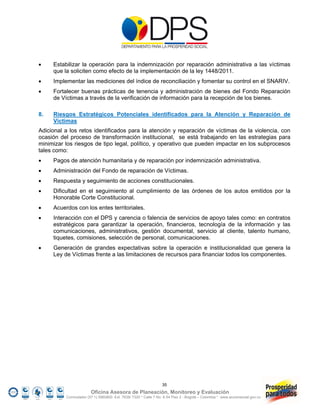     Estabilizar la operación para la indemnización por reparación administrativa a las víctimas
     que la soliciten como efecto de la implementación de la ley 1448/2011.
    Implementar las mediciones del índice de reconciliación y fomentar su control en el SNARIV.
    Fortalecer buenas prácticas de tenencia y administración de bienes del Fondo Reparación
     de Víctimas a través de la verificación de información para la recepción de los bienes.

8.   Riesgos Estratégicos Potenciales identificados para la Atención y Reparación de
     Víctimas
Adicional a los retos identificados para la atención y reparación de víctimas de la violencia, con
ocasión del proceso de transformación institucional, se está trabajando en las estrategias para
minimizar los riesgos de tipo legal, político, y operativo que pueden impactar en los subprocesos
tales como:
    Pagos de atención humanitaria y de reparación por indemnización administrativa.
    Administración del Fondo de reparación de Víctimas.
    Respuesta y seguimiento de acciones constitucionales.
    Dificultad en el seguimiento al cumplimiento de las órdenes de los autos emitidos por la
     Honorable Corte Constitucional.
    Acuerdos con los entes territoriales.
    Interacción con el DPS y carencia o falencia de servicios de apoyo tales como: en contratos
     estratégicos para garantizar la operación, financieros, tecnología de la información y las
     comunicaciones, administrativos, gestión documental, servicio al cliente, talento humano,
     tiquetes, comisiones, selección de personal, comunicaciones.
    Generación de grandes expectativas sobre la operación e institucionalidad que genera la
     Ley de Víctimas frente a las limitaciones de recursos para financiar todos los componentes.




                                                                 35
                        Oficina Asesora de Planeación, Monitoreo y Evaluación
          Conmutador (57 1) 5960800 Ext. 7638/ 7320 * Calle 7 No. 6-54 Piso 2 - Bogotá – Colombia * www.accionsocial.gov.co
 