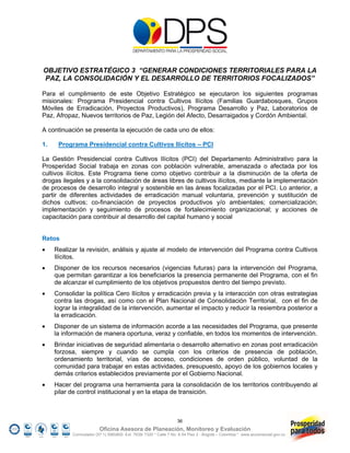 OBJETIVO ESTRATÉGICO 3 “GENERAR CONDICIONES TERRITORIALES PARA LA
PAZ, LA CONSOLIDACIÓN Y EL DESARROLLO DE TERRITORIOS FOCALIZADOS”

Para el cumplimiento de este Objetivo Estratégico se ejecutaron los siguientes programas
misionales: Programa Presidencial contra Cultivos Ilícitos (Familias Guardabosques, Grupos
Móviles de Erradicación, Proyectos Productivos), Programa Desarrollo y Paz, Laboratorios de
Paz, Afropaz, Nuevos territorios de Paz, Legión del Afecto, Desarraigados y Cordón Ambiental.

A continuación se presenta la ejecución de cada uno de ellos:

1.    Programa Presidencial contra Cultivos Ilícitos – PCI

La Gestión Presidencial contra Cultivos Ilícitos (PCI) del Departamento Administrativo para la
Prosperidad Social trabaja en zonas con población vulnerable, amenazada o afectada por los
cultivos ilícitos. Este Programa tiene como objetivo contribuir a la disminución de la oferta de
drogas ilegales y a la consolidación de áreas libres de cultivos ilícitos, mediante la implementación
de procesos de desarrollo integral y sostenible en las áreas focalizadas por el PCI. Lo anterior, a
partir de diferentes actividades de erradicación manual voluntaria, prevención y sustitución de
dichos cultivos; co-financiación de proyectos productivos y/o ambientales; comercialización;
implementación y seguimiento de procesos de fortalecimiento organizacional; y acciones de
capacitación para contribuir al desarrollo del capital humano y social


Retos
    Realizar la revisión, análisis y ajuste al modelo de intervención del Programa contra Cultivos
     Ilícitos.
    Disponer de los recursos necesarios (vigencias futuras) para la intervención del Programa,
     que permitan garantizar a los beneficiarios la presencia permanente del Programa, con el fin
     de alcanzar el cumplimiento de los objetivos propuestos dentro del tiempo previsto.
    Consolidar la política Cero Ilícitos y erradicación previa y la interacción con otras estrategias
     contra las drogas, así como con el Plan Nacional de Consolidación Territorial, con el fin de
     lograr la integralidad de la intervención, aumentar el impacto y reducir la resiembra posterior a
     la erradicación.
    Disponer de un sistema de información acorde a las necesidades del Programa, que presente
     la información de manera oportuna, veraz y confiable, en todos los momentos de intervención.
    Brindar iniciativas de seguridad alimentaria o desarrollo alternativo en zonas post erradicación
     forzosa, siempre y cuando se cumpla con los criterios de presencia de población,
     ordenamiento territorial, vías de acceso, condiciones de orden público, voluntad de la
     comunidad para trabajar en estas actividades, presupuesto, apoyo de los gobiernos locales y
     demás criterios establecidos previamente por el Gobierno Nacional.
    Hacer del programa una herramienta para la consolidación de los territorios contribuyendo al
     pilar de control institucional y en la etapa de transición.



                                                                  36
                         Oficina Asesora de Planeación, Monitoreo y Evaluación
           Conmutador (57 1) 5960800 Ext. 7638/ 7320 * Calle 7 No. 6-54 Piso 2 - Bogotá – Colombia * www.accionsocial.gov.co
 