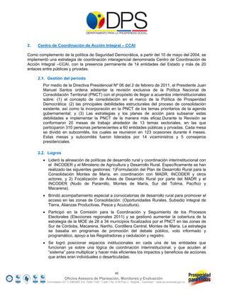 2.   Centro de Coordinación de Acción Integral – CCAI

Como complemento de la política de Seguridad Democrática, a partir del 10 de mayo del 2004, se
implementó una estrategia de coordinación interagencial denominada Centro de Coordinación de
Acción Integral –CCAI, con la presencia permanente de 14 entidades del Estado y más de 20
enlaces entre públicas y privadas.

     2.1. Gestión del periodo
        Por medio de la Directiva Presidencial Nº 06 del 2 de febrero de 2011, el Presidente Juan
        Manuel Santos ordena adelantar la revisión exclusiva de la Política Nacional de
        Consolidación Territorial (PNCT) con el propósito de llegar a acuerdos interinstitucionales
        sobre: (1) el concepto de consolidación en el marco de la Política de Prosperidad
        Democrática: (2) las principales debilidades estructurales del proceso de consolidación
        existente, así como la incorporación en la PNCT de los temas prioritarios de la agenda
        gubernamental; y (3) Las estrategias y los planes de acción para subsanar estas
        debilidades e implementar la PNCT de la manera más eficaz.Durante la Revisión se
        conformaron 20 mesas de trabajo alrededor de 13 temas sectoriales, en las que
        participaron 310 personas pertenecientes a 60 entidades públicas y privadas. Cada mesa
        se dividió en subcomités, los cuales se reunieron en 123 ocasiones durante 4 meses.
        Estas mesas y subcomités fueron liderados por 14 viceministros y 5 consejeros
        presidenciales.

     2.2. Logros
         Lideró la alineación de políticas de desarrollo rural y coordinación interinstitucional con
          el INCODER y el Ministerio de Agricultura y Desarrollo Rural. Específicamente se han
          realizado las siguientes gestiones: 1)Formulación del Plan de Desarrollo Rural para la
          Consolidación Montes de María, en coordinación con MADR, INCODER y otros
          actores, y 2) Focalización de Áreas de Desarrollo Rural por parte del MADR y el
          INCODER (Nudo de Paramillo, Montes de María, Sur del Tolima, Pacífico y
          Macarena).
         Brindó acompañamiento especial a convocatorias de desarrollo rural para promover el
          acceso en las zonas de Consolidación: (Oportunidades Rurales, Subsidio Integral de
          Tierra, Alianzas Productivas, Pesca y Acuicultura).
         Participó en la Comisión para la Coordinación y Seguimiento de los Procesos
          Electorales (Elecciones regionales 2011) y se gestionó aumentar la cobertura de la
          estrategia de la MOE de 28 a 34 municipios focalizados por el PNCT en las zonas de
          Sur de Córdoba, Macarena, Nariño, Cordillera Central, Montes de María. La estrategia
          se basaba en programas de promoción del debate público, voto informado y
          programático, apoyo a las Registradoras y cedulación y registro.
         Se logró posicionar espacios institucionales en cada una de las entidades que
          funcionan ya sobre una lógica de coordinación interinstitucional, y que acuden al
          “sistema” para multiplicar y hacer más eficientes los impactos y beneficios de acciones
          que antes eran individuales o desarticuladas.


                                                                 42
                        Oficina Asesora de Planeación, Monitoreo y Evaluación
          Conmutador (57 1) 5960800 Ext. 7638/ 7320 * Calle 7 No. 6-54 Piso 2 - Bogotá – Colombia * www.accionsocial.gov.co
 