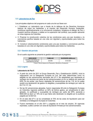 3.2 Laboratorios de Paz

Los principales objetivos del programa en cada una de sus fases son:
 I: Establecer un Laboratorio que a través de la defensa de los Derechos Humanos
  básicos de todos los habitantes y el impulso del Desarrollo Humano Sostenible,
  contribuya significativamente a la convivencia ciudadana, fortalezca el diálogo de Paz y
  muestre caminos eficaces y viables en la superación del conflicto, que puedan aplicarse
  en otras regiones de Colombia.
 II: Propiciar la construcción colectiva de las condiciones para una paz duradera y la
  convivencia pacífica basada en una vida con dignidad y oportunidades para todos los
  habitantes.
 III: Construir colectivamente condiciones para una paz duradera y convivencia pacífica,
  basadas en una vida con dignidad y oportunidades para todos los habitantes.

  3.2.1 Gestión del periodo

  En el cuadro siguiente se presenta la gestión realizada por el programa:

                    INDICADOR                              FAMILIAS                    INVERSIÓN (Millones)
                Familias atendidas por
                                                             26.048                             $ 53.520
                 Laboratorios de Paz
                                 Fuente: Oficina Asesora de Planeación, Monitoreo y Evaluación


  3.2.2 Logros

  Laboratorio de Paz II
   A partir de Junio de 2011 el Grupo Desarrollo, Paz y Estabilización (GDPE), inició la
    negociación con la Delegación Europea en Col, del valor determinado como no
    elegible en las subvenciones derivadas del LP II. No elegibilidad que representa el
    reintegro de recursos por parte de los subvencionados y/o en su defecto por parte del
    DPS. Es de anotar, que fueron objetadas 94 subvenciones de las 119, en la cuales
    existió una declaración de gastos no elegibles y susceptibles de reintegro por valor de
    €3.715.117, 34.
   De las 94 subvenciones glosadas, fueron negociadas 68 ante la Delegación Europea
    en Colombia, logrando justificar un 84% de dichos gastos, así actualmente el valor
    glosado, no justificado y susceptible de reintegro por parte del DPS, asciende a
    €600.000 es decir un 16% de lo que había sido declarado no elegible por la auditoria
    pagada por la Del Col.
   En el caso del LP II, se ha completado el 70% de las actas de liquidación para ser
    remitidas a la Delegación Europea en Colombia.
   Fueron tramitadas en el año 2011 y pagadas en el mes de octubre, 34 vigencias
    expiradas, cuales cuentan con acta de liquidación firmada por los subvencionados.


                                                           45
                  Oficina Asesora de Planeación, Monitoreo y Evaluación
    Conmutador (57 1) 5960800 Ext. 7638/ 7320 * Calle 7 No. 6-54 Piso 2 - Bogotá – Colombia * www.accionsocial.gov.co
 