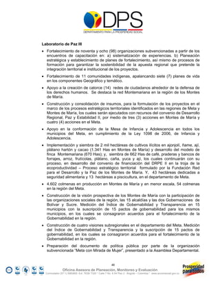 Laboratorio de Paz III
 Fortalecimiento de noventa y ocho (98) organizaciones subvencionadas a partir de los
  encuentros de capacitación en: a) sistematización de experiencias. b) Planeación
  estratégica y establecimiento de planes de fortalecimiento, así mismo de procesos de
  formación para garantizar la sostenibilidad de la apuesta regional que pretende la
  integración territorial e institucional de los proyectos.
 Fortalecimiento de 11 comunidades indígenas, apalancando siete (7) planes de vida
  en los componentes Geográfico y temático.
 Apoyo a la creación de catorce (14) redes de ciudadanos alrededor de la defensa de
  los derechos humanos. Se destaca la red Montemariana en la región de los Montes
  de María.
 Construcción y consolidación de insumos, para la formulación de los proyectos en el
  marco de los procesos estratégicos territoriales identificados en las regiones de Meta y
  Montes de María, los cuales serán ejecutados con recursos del convenio de Desarrollo
  Regional, Paz y Estabilidad II, por medio de tres (3) acciones en Montes de María y
  cuatro (4) acciones en el Meta.
 Apoyo en la conformación de la Mesa de Infancia y Adolescencia en todos los
  municipios del Meta, en cumplimiento de la Ley 1098 de 2006, de Infancia y
  Adolescencia.
 Implementación y siembra de 2 mil hectáreas de cultivos ilícitos en ajonjolí, ñame, ají,
  plátano hartón y cacao (1.341 Has en Montes de María) y desarrollo del modelo de
  finca Montemariana (670 Has); y, siembra de 662 Has de café, praderas y bancos de
  forrajes, arroz, frutícolas, plátano, caña, yuca y ají, los cuales continuarán con su
  proceso, en desarrollo del convenio de financiación del DRPE II en la troja de la
  ecoproductividad – Proceso estratégico territorial formulado por la Fundación Red
  para el Desarrollo y la Paz de los Montes de María. Y, 43 hectáreas dedicadas a
  seguridad alimentaria y 13 hectáreas a piscicultura, en el departamento de Meta.
 4.602 colmenas en producción en Montes de María y en menor escala, 54 colmenas
  en la región del Meta.
 Construcción de la visión prospectiva de los Montes de María con la participación de
  las organizaciones sociales de la región, las 15 alcaldías y las dos Gobernaciones de
  Bolívar y Sucre. Medición del Índice de Gobernabilidad y Transparencia en 15
  municipios con la suscripción de 15 pactos de gobernabilidad para los mismos
  municipios, en los cuales se consagraron acuerdos para el fortalecimiento de la
  Gobernabilidad en la región.
 Construcción de cuatro visiones subregionales en el departamento del Meta. Medición
  del Índice de Gobernabilidad y Transparencia y la suscripción de 15 pactos de
  gobernabilidad, en los cuales se consagraron acuerdos para el fortalecimiento de la
  Gobernabilidad en la región.
 Preparación del documento de política pública por parte de la organización
  subvencionada “Meta con Mirada de Mujer”, presentado a la Asamblea Departamental.


                                                         46
                Oficina Asesora de Planeación, Monitoreo y Evaluación
  Conmutador (57 1) 5960800 Ext. 7638/ 7320 * Calle 7 No. 6-54 Piso 2 - Bogotá – Colombia * www.accionsocial.gov.co
 