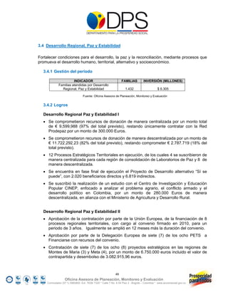 3.4 Desarrollo Regional, Paz y Estabilidad

Fortalecer condiciones para el desarrollo, la paz y la reconciliación, mediante procesos que
promueva el desarrollo humano, territorial, alternativo y socioeconómico.

  3.4.1 Gestión del periodo

                        INDICADOR                                FAMILIAS          INVERSIÓN (MILLONES)
              Familias atendidas por Desarrollo
                Regional, Paz y Estabilidad                         1.432                     $ 6.305

                                  Fuente: Oficina Asesora de Planeación, Monitoreo y Evaluación


  3.4.2 Logros

  Desarrollo Regional Paz y Estabilidad I
   Se comprometieron recursos de donación de manera centralizada por un monto total
    de € 9,599,988 (97% del total previsto), restando únicamente contratar con la Red
    Prodepaz por un monto de 300.000 Euros.
   Se comprometieron recursos de donación de manera descentralizada por un monto de
    € 11.722.292.23 (82% del total previsto), restando comprometer € 2.787.719 (18% del
    total previsto).
   12 Procesos Estratégicos Territoriales en ejecución, de los cuales 4 se suscribieron de
    manera centralizada para cada región de consolidación de Laboratorios de Paz y 8 de
    manera descentralizada.
   Se encuentra en fase final de ejecución el Proyecto de Desarrollo alternativo “Sí se
    puede”, con 2.020 beneficiarios directos y 6.819 indirectos.
   Se suscribió la realización de un estudio con el Centro de Investigación y Educación
    Popular CINEP, enfocado a analizar el problema agrario, el conflicto armado y el
    desarrollo político en Colombia, por un monto de 280.000 Euros de manera
    descentralizada, en alianza con el Ministerio de Agricultura y Desarrollo Rural.


  Desarrollo Regional Paz y Estabilidad II
   Aprobación de la contratación por parte de la Unión Europea, de la financiación de 8
    procesos regionales territoriales, con cargo al convenio firmado en 2010, para un
    periodo de 3 años. Igualmente se amplió en 12 meses más la duración del convenio.
   Aprobación por parte de la Delegación Europea de siete (7) de los ocho PETS a
    Financiarse con recursos del convenio.
   Contratación de siete (7) de los ocho (8) proyectos estratégicos en las regiones de
    Montes de Maria (3) y Meta (4), por un monto de 6.750.000 euros incluido el valor de
    contrapartida y desembolso de 3.082.915,96 euros.



                                                            49
                   Oficina Asesora de Planeación, Monitoreo y Evaluación
     Conmutador (57 1) 5960800 Ext. 7638/ 7320 * Calle 7 No. 6-54 Piso 2 - Bogotá – Colombia * www.accionsocial.gov.co
 