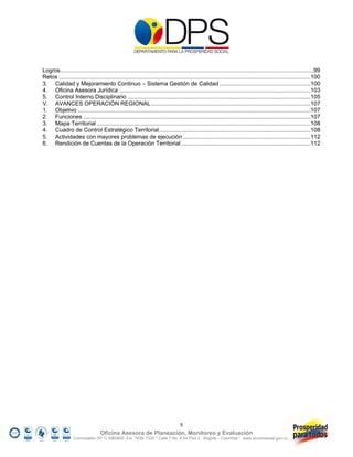 Logros ...............................................................................................................................................................99
Retos ..............................................................................................................................................................100
3. Calidad y Mejoramiento Continuo – Sistema Gestión de Calidad .........................................................100
4. Oficina Asesora Jurídica ........................................................................................................................103
5. Control Interno Disciplinario ...................................................................................................................105
V. AVANCES OPERACIÓN REGIONAL ....................................................................................................107
1. Objetivo ..................................................................................................................................................107
2. Funciones ...............................................................................................................................................107
3. Mapa Territorial ......................................................................................................................................108
4. Cuadro de Control Estratégico Territorial ...............................................................................................108
5. Actividades con mayores problemas de ejecución ................................................................................112
6. Rendición de Cuentas de la Operación Territorial .................................................................................112 




                                                                                  5
                                  Oficina Asesora de Planeación, Monitoreo y Evaluación
                  Conmutador (57 1) 5960800 Ext. 7638/ 7320 * Calle 7 No. 6-54 Piso 2 - Bogotá – Colombia * www.accionsocial.gov.co
 