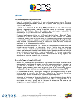 3.4.3 Retos

Desarrollo Regional Paz y Estabilidad I
 Lograr la consolidación y articulación de los resultados y componentes del Convenio
  Desarrollo Regional y Estabilidad, para lo cual se contará con el apoyo de la Asistencia
  Técnica Especializada.
 Avanzar en la ejecución de los doce (PET) contratados en las cuatro regiones
  previstas (Magdalena Medio, Oriente Antioqueño, Norte de Santander y Macizo
  Colombiano Alto Patía), a través de acciones que contribuyan a consolidar el
  desarrollo y la paz y que avancen hacia la sostenibilidad.
 Fortalecer la alianza estratégica con el Ministerio de Agricultura y Desarrollo Rural,
  desarrollando no solo los estudios de tierras previstos en este Convenio, sino también
  transfiriendo las lecciones aprendidas y las conclusiones preliminares oportunamente
  a las entidades que toman decisiones de política (Ministerio de Agricultura y Desarrollo
  Rural, Incoder, Departamento Nacional de Planeación) para que sirvan de insumo
  cualificado en los debates de política pública.
 Desarrollar acciones enfocadas a la Gestión del Conocimiento (sistematización de
  experiencias significativas) y el Diálogo de Políticas Públicas entre los diferentes
  actores sociales e institucionales involucrados en la ejecución del Convenio, de tal
  manera que se generen insumos cualificados que enriquezcan el debate público en los
  temas relevantes: implementación y reglamentación de ley de víctimas, construcción
  de ley de desarrollo rural, reglamentación e implementación de ley orgánica de
  ordenamiento territorial, entre las más importantes.


Desarrollo Regional Paz y Estabilidad II
 Diseñar una estrategia de acompañamiento, seguimiento y monitoreo eficiente que de
  respuesta a las necesidades de los dos convenios, creando mecanismos que apoye la
  ejecución de los contratos de subvención, consolide las propuestas regionales en
  procesos sostenibles y articule la oferta pública nacional con las iniciativas del territorio
  y adicionalmente que facilite el reporte de información a los cooperantes y al DPS.
 La consolidación de ocho (8) propuestas estratégicas regional para la réplica en otros
  territorios para la promoción del Desarrollo Regional y la Paz, como alternativas
  sostenibles que faciliten la construcción diferencial de política pública.
 Consolidar la propuesta de desarrollo alternativo en las regiones de Meta y Nariño
  como una opción adicional a la política de Cero Ilícitos, a través de la gradualidad de la
  erradicación del ilícito y en las que se promueva el autocontrol, por parte de los
  campesinos, en la actividad de la resiembra.




                                                         50
                Oficina Asesora de Planeación, Monitoreo y Evaluación
  Conmutador (57 1) 5960800 Ext. 7638/ 7320 * Calle 7 No. 6-54 Piso 2 - Bogotá – Colombia * www.accionsocial.gov.co
 