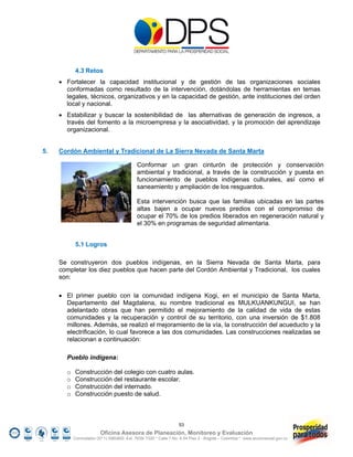 4.3 Retos
      Fortalecer la capacidad institucional y de gestión de las organizaciones sociales
       conformadas como resultado de la intervención, dotándolas de herramientas en temas
       legales, técnicos, organizativos y en la capacidad de gestión, ante instituciones del orden
       local y nacional.
      Estabilizar y buscar la sostenibilidad de las alternativas de generación de ingresos, a
       través del fomento a la microempresa y la asociatividad, y la promoción del aprendizaje
       organizacional.


5.   Cordón Ambiental y Tradicional de La Sierra Nevada de Santa Marta

                                            Conformar un gran cinturón de protección y conservación
                                            ambiental y tradicional, a través de la construcción y puesta en
                                            funcionamiento de pueblos indígenas culturales, así como el
                                            saneamiento y ampliación de los resguardos.

                                            Esta intervención busca que las familias ubicadas en las partes
                                            altas bajen a ocupar nuevos predios con el compromiso de
                                            ocupar el 70% de los predios liberados en regeneración natural y
                                            el 30% en programas de seguridad alimentaria.


            5.1 Logros

     Se construyeron dos pueblos indígenas, en la Sierra Nevada de Santa Marta, para
     completar los diez pueblos que hacen parte del Cordón Ambiental y Tradicional, los cuales
     son:

      El primer pueblo con la comunidad indígena Kogi, en el municipio de Santa Marta,
       Departamento del Magdalena, su nombre tradicional es MULKUANKUNGUI, se han
       adelantado obras que han permitido el mejoramiento de la calidad de vida de estas
       comunidades y la recuperación y control de su territorio, con una inversión de $1.808
       millones. Además, se realizó el mejoramiento de la vía, la construcción del acueducto y la
       electrificación, lo cual favorece a las dos comunidades. Las construcciones realizadas se
       relacionan a continuación:

       Pueblo indígena:

       o    Construcción del colegio con cuatro aulas.
       o    Construcción del restaurante escolar.
       o    Construcción del internado.
       o    Construcción puesto de salud.



                                                                  53
                         Oficina Asesora de Planeación, Monitoreo y Evaluación
           Conmutador (57 1) 5960800 Ext. 7638/ 7320 * Calle 7 No. 6-54 Piso 2 - Bogotá – Colombia * www.accionsocial.gov.co
 