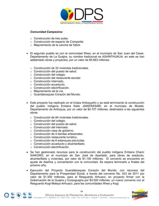 Comunidad Campesina:

  o Construcción de tres aulas.
  o Construcción de espacio de Compartel.
  o Mejoramiento de la cancha de fútbol.

 El segundo pueblo es con la comunidad Wiwa, en el municipio de San Juan del Cesar,
  Departamento de La Guajira, su nombre tradicional es ASHINTHUKUA, en este se han
  adelantado obras y proyectos, por un valor de $5.863 millones:

  o    Construcción de 32 viviendas tradicionales.
  o    Construcción del puesto de salud.
  o    Construcción del colegio.
  o    Construcción del restaurante escolar.
  o    Construcción internado.
  o    Construcción acueducto.
  o    Construcción electrificación.
  o    Mejoramiento de la vía.
  o    Guardabosques Corazón del Mundo.

 Este proyecto fue replicado en el Uraba Antioqueño y se está terminando la construcción
  del pueblo indígena Embera Katio JAIKERASABI, en el municipio de Mutatá,
  Departamento de Antioquia, por un valor de $4.707 millones, destinados a las siguientes
  obras:
  o    Construcción de 84 viviendas tradicionales.
  o    Construcción del colegio.
  o    Construcción del puesto de salud.
  o    Construcción del internado.
  o    Construcción casa de gobierno.
  o    Construcción de 4 tiendas artesanales.
  o    Construcción restaurante turístico.
  o    Construcción de 6 estanques piscícolas.
  o    Construcción acueducto y alcantarillado.
  o    Construcción electrificación.
 Se han gestionado recursos para la construcción del pueblo indígena Embera Chamí
  SIAKORO, en el municipio de San José de Apartadó, para obras de aceducto,
  alcantarillado y viviendas, por valor de $1.100 millones. El convenio se encuentra en
  ajuste de diseños y concertación con la comunidad. Se espera terminarlo a finales del
  próximo año.
 Ejecución del Proyecto Guardabosques Corazón del Mundo, con recursos del
  Departamento para la Prosperidad Social, a través del convenio No. 023 de 2011 por
  valor de $1.500 millones, para el Resguardo Arhuaco; en proyecto firmar con la
  Gobernación de la Guajira y Corpoguajira por $3.500 millones, un nuevo convenio con el
  Resguardo Kogi-Malayo-Arhuaco, para las comunidades Wiwa y Kogi.

                                                             54
                    Oficina Asesora de Planeación, Monitoreo y Evaluación
      Conmutador (57 1) 5960800 Ext. 7638/ 7320 * Calle 7 No. 6-54 Piso 2 - Bogotá – Colombia * www.accionsocial.gov.co
 