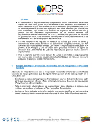 5.2 Retos
       El Presidente de la República está muy comprometido con las comunidades de la Sierra
        Nevada de Santa Marta, por tal razón actualmente se está trabajando en conjunto con la
        oficina de Gabriel Muyuy, en la elaboración de un documento que plantea la construcción
        de 8 nuevos pueblos que fortalezcan el proyecto del Cordón Ambiental (dos pueblos para
        cada comunidad), cuya construcción implicaría la asignación de recursos del DPS y
        gestión con las autoridades departamentales de los recursos faltantes. Los
        requerimientos estarían alrededor de los $12.000 millones para ejecutar en los tres años
        de gobierno que faltan. Este documento se entregarán al señor presidente el día 25 de
        Noviembre de 2011 en la inauguración de Ashinthukua.
       Se está presentando la propuesta de construir 20 pueblos que apoyen el retorno y
        mejoramiento de la calidad de vida de las comunidades indígenas del Urabá, que han
        sufrido tan de cerca el conflicto armado. Con este fin se ha priorizado la construcción de 4
        pueblos, 3 en Antioquia y uno en Choco, estos proyectos requerirían un aporte de
        alrededor de $7.000 millones del Gobierno Nacional para gestionar recursos del nivel
        departamental.
       Para el programa Guardabosques Corazón del Mundo el reto radica en seguir apoyando
        con recursos este proyecto de recuperación natural del bosque, los indígenas tienen una
        propuesta de gestionar $5.000 millones al año.


6.    Riesgos Estratégicos Potenciales identificados para la Recuperación y Desarrollo
      Territorial

Adicional a los retos identificados para la recuperación y desarrollo territorial se han identificado
una serie de riesgos potenciales que de alguna manera pueden afectar esta operación en el
futuro. Estos son:
    Dificultades operativas de los programas financiados con recursos de la Unión Europea, razón
     por la cual se presentan retrasos y fallas en la implementación y desarrollo de los proyectos
     (Paz y Desarrollo y Desarraigados).
    Falta de información relacionada con las características y datos básicos de la población que
     reside en las veredas priorizadas por el Plan Nacional de Consolidación.
    Inexistencia de un indicador territorial consistente, que permita identificar en qué momento y
     cuales intervenciones son necesarias para así priorizar la oferta de los diferentes programas.




                                                                  55
                         Oficina Asesora de Planeación, Monitoreo y Evaluación
           Conmutador (57 1) 5960800 Ext. 7638/ 7320 * Calle 7 No. 6-54 Piso 2 - Bogotá – Colombia * www.accionsocial.gov.co
 