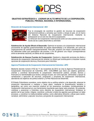 OBJETIVO ESTRATÉGICO 4. LOGRAR UN ALTO IMPACTO DE LA COOPERACIÓN,
            PÚBLICA, PRIVADA, NACIONAL E INTERNACIONAL


Dirección de Cooperación Internacional - DCI

                            Fue la encargada de coordinar la gestión de recursos de cooperación
                            internacional públicos y privados que recibió y otorgó el país, en el marco
                            del Sistema Nacional de Cooperación Internacional, mediante la
                            participación en el ciclo de vida de la cooperación.
                            La Dirección de Cooperación Internacional contó con dos subdirecciones a
                            través de las cuales desarrolla su actividad:

Subdirección de Ayuda Oficial al Desarrollo: Optimizó el acceso a la cooperación internacional
proveniente de agentes gubernamentales de países desarrollados y en desarrollo, así como de
organizaciones de carácter intergubernamental. Para ello, propició una mayor coordinación entre
los diferentes entes que participaron del proceso, a fin de generar una mayor correspondencia
entre la demanda nacional y la oferta de los cooperantes.

Subdirección de Nuevas Fuentes de Cooperación: Gestionó y desarrolló acciones de oferta y
demanda de cooperación internacional de carácter no oficial que contribuyeron a impulsar nuevas
opciones de cooperación técnica y financiera para Colombia.

Agencia Presidencial de Cooperación Internacional de Colombia –APC

Mediante decreto número 4152 de 11 de noviembre de 2012 se crea la Agencia Presidencial de
Cooperación Internacional de Colombia, APC –COLOMBIA que tiene por objetivo gestionar,
orientar y coordinar técnicamente la cooperación internacional pública, privada, técnica y
financiera no reembolsable que reciba y otorgue el país; así como ejecutar, administrar y apoyar la
canalización y ejecución de recursos, programas y proyectos de cooperación internacional,
atendiendo los objetivos de política exterior y el Plan Nacional de Desarrollo.

El Estado Colombiano considera, como objetivo de su política exterior y de desarrollo, alcanzar la
proyección internacional a mediano y largo plazo, mediante la diversificación temática y
geográfica, así como una inserción positiva en los escenarios mundiales; constituyéndose la
cooperación internacional en una herramienta importante para lograr este propósito. Se pretende,
visibilizar y posicionar a Colombia como oferente de cooperación internacional, fortalecer la
gestión de la que recibe, integrar, coordinar y articular a todos los agentes que participan en tales
procesos, y coordinar la institucionalidad pública, como alternativa eficiente y eficaz para recibir,
canalizar, administrar y ejecutar recursos y proyectos de cooperación internacional.




                                                                  56
                         Oficina Asesora de Planeación, Monitoreo y Evaluación
           Conmutador (57 1) 5960800 Ext. 7638/ 7320 * Calle 7 No. 6-54 Piso 2 - Bogotá – Colombia * www.accionsocial.gov.co
 