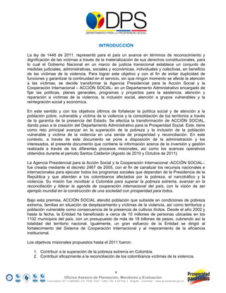 INTRODUCCIÓN

La ley de 1448 de 2011, representó para el país un avance en términos de reconocimiento y
dignificación de las victimas a través de la materialización de sus derechos constitucionales, para
lo cual el Gobierno Nacional en un marco de justicia transicional establece un conjunto de
medidas judiciales, administrativas, sociales y económicas, individuales y colectivas, en beneficio
de las víctimas de la violencia. Para lograr este objetivo y con el fin de evitar duplicidad de
funciones y garantizar la continuidad en el servicio, sin que ningún momento se afecte la atención
a las víctimas, se decide transformar la Agencia Presidencial para la Acción Social y la
Cooperación Internacional – ACCIÓN SOCIAL- en un Departamento Administrativo encargado de
fijar las políticas, planes generales, programas y proyectos para la asistencia, atención y
reparación a víctimas de la violencia, la inclusión social, atención a grupos vulnerables y la
reintegración social y económica.

En este sentido y con los objetivos últimos de fortalecer la política social y de atención a la
población pobre, vulnerable y victima de la violencia y la consolidación de los territorios a través
de la garantía de la presencia del Estado. Se efectúa la transformación de ACCIÓN SOCIAL,
dando paso a la creación del Departamento Administrativo para la Prosperidad Social. Este, tiene
como reto principal avanzar en la superación de la pobreza y la inclusión de la población
vulnerable y victima de la violencia en una senda de prosperidad y reconciliación. En este
contexto, a través de este documento se pone a disposición de la administración y los
interesados, el presente documento que contiene la información acerca de la inversión y gestión
realizada a través de los diferentes procesos misionales, así como los avances operativos
obtenidos durante el periodo Santos Calderón (Agosto de 2010 y Octubre de 2011).

La Agencia Presidencial para la Acción Social y la Cooperación Internacional -ACCIÓN SOCIAL-,
fue creada mediante el decreto 2467 de 2005, con el fin de canalizar los recursos nacionales e
internacionales para ejecutar todos los programas sociales que dependen de la Presidencia de la
República y que atienden a los colombianos afectados por la pobreza, el narcotráfico y la
violencia. Su misión fue movilizar a Colombia para superar la pobreza extrema, avanzar en la
reconciliación y liderar la agenda de cooperación internacional del país, con la visión de ser
ejemplo mundial en la construcción de una sociedad con prosperidad para todos.

Bajo esta premisa, ACCIÓN SOCIAL atendió población que subsiste en condiciones de pobreza
extrema, familias en situación de desplazamiento y víctimas de la violencia, así como territorios y
población vulnerable como consecuencia de la presencia de cultivos ilícitos. Desde el año 2002 y
hasta la fecha, la Entidad ha beneficiado a cerca de 10 millones de personas ubicadas en los
1102 municipios del país, con un presupuesto de más de 18 billones de pesos, cubriendo así la
totalidad del territorio nacional. Igualmente, un gran esfuerzo de la Entidad se dirigió al
fortalecimiento del Sistema de Cooperación Internacional y al mejoramiento de la eficiencia
institucional.

Los objetivos misionales propuestos hasta el 2011 fueron:

   1. Contribuir a la superación de la pobreza extrema en Colombia.
   2. Contribuir eficazmente a la reconciliación de los colombianos víctimas de la violencia.


                                                                   6
                         Oficina Asesora de Planeación, Monitoreo y Evaluación
           Conmutador (57 1) 5960800 Ext. 7638/ 7320 * Calle 7 No. 6-54 Piso 2 - Bogotá – Colombia * www.accionsocial.gov.co
 