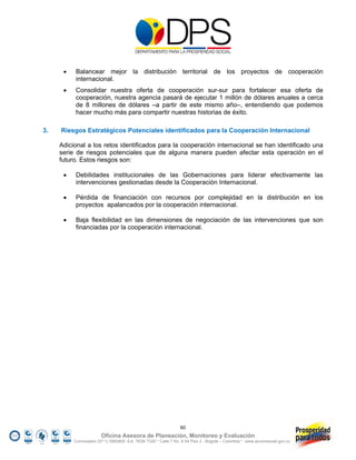     Balancear mejor la distribución territorial de los proyectos de cooperación
           internacional.
          Consolidar nuestra oferta de cooperación sur-sur para fortalecer esa oferta de
           cooperación, nuestra agencia pasará de ejecutar 1 millón de dólares anuales a cerca
           de 8 millones de dólares –a partir de este mismo año–, entendiendo que podemos
           hacer mucho más para compartir nuestras historias de éxito.

3.   Riesgos Estratégicos Potenciales identificados para la Cooperación Internacional

     Adicional a los retos identificados para la cooperación internacional se han identificado una
     serie de riesgos potenciales que de alguna manera pueden afectar esta operación en el
     futuro. Estos riesgos son:

          Debilidades institucionales de las Gobernaciones para liderar efectivamente las
           intervenciones gestionadas desde la Cooperación Internacional.

          Pérdida de financiación con recursos por complejidad en la distribución en los
           proyectos apalancados por la cooperación internacional.

          Baja flexibilidad en las dimensiones de negociación de las intervenciones que son
           financiadas por la cooperación internacional.




                                                                 60
                        Oficina Asesora de Planeación, Monitoreo y Evaluación
          Conmutador (57 1) 5960800 Ext. 7638/ 7320 * Calle 7 No. 6-54 Piso 2 - Bogotá – Colombia * www.accionsocial.gov.co
 