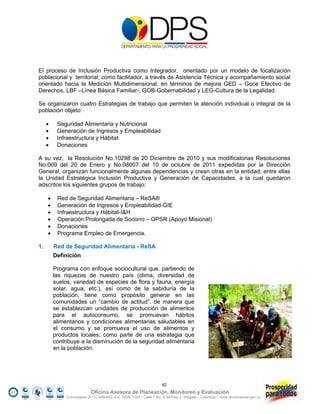 El proceso de Inclusión Productiva como Integrador, orientado por un modelo de focalización
poblacional y territorial; como facilitador, a través de Asistencia Técnica y acompañamiento social
orientado hacia la Medición Multidimensional, en términos de mejora GED – Goce Efectivo de
Derechos, LBF –Línea Básica Familiar-, GOB-Gobernabilidad y LEG-Cultura de la Legalidad.

Se organizaron cuatro Estrategias de trabajo que permiten la atención individual o integral de la
población objeto:

         Seguridad Alimentaria y Nutricional
         Generación de Ingresos y Empleabilidad
         Infraestructura y Hábitat
         Donaciones

A su vez, la Resolución No.10298 de 20 Diciembre de 2010 y sus modificatorias Resoluciones
No.009 del 20 de Enero y No.08007 del 10 de octubre de 2011 expedidas por la Dirección
General, organizan funcionalmente algunas dependencias y crean otras en la entidad, entre ellas
la Unidad Estratégica Inclusión Productiva y Generación de Capacidades, a la cual quedaron
adscritos los siguientes grupos de trabajo:

         Red de Seguridad Alimentaria – ReSA®
         Generación de Ingresos y Empleabilidad-GIE
         Infraestructura y Hábitat-I&H
         Operación Prolongada de Socorro – OPSR (Apoyo Misional)
         Donaciones
         Programa Empleo de Emergencia.

1.       Red de Seguridad Alimentaria - ReSA
         Definición

         Programa con enfoque sociocultural que, partiendo de
         las riquezas de nuestro país (clima, diversidad de
         suelos, variedad de especies de flora y fauna, energía
         solar, agua, etc.), así como de la sabiduría de la
         población, tiene como propósito generar en las
         comunidades un “cambio de actitud”, de manera que
         se establezcan unidades de producción de alimentos
         para el autoconsumo, se promuevan hábitos
         alimentarios y condiciones alimentarias saludables en
         el consumo y se promueva el uso de alimentos y
         productos locales; como parte de una estrategia que
         contribuye a la disminución de la seguridad alimentaria
         en la población.




                                                                     62
                            Oficina Asesora de Planeación, Monitoreo y Evaluación
              Conmutador (57 1) 5960800 Ext. 7638/ 7320 * Calle 7 No. 6-54 Piso 2 - Bogotá – Colombia * www.accionsocial.gov.co
 