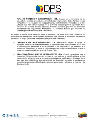     RUTA DE INGRESOS Y EMPRESARISMO – RIE. Avanzar en el incremento de las
       capacidades sociales, productivas, administrativas y empresariales de las familias pobres,
       vulnerables y en situación de desplazamiento, preferiblemente vinculadas a la Red
       UNIDOS que han sido priorizadas por el Gobierno Nacional para la superación de su
       situación de pobreza extrema (350.000 familias), mediante procesos de formación,
       acompañamiento, seguimiento, financiación y asistencia técnica que requieran las
       unidades productivas individuales o asociativas.

El acceso a activos de la población pobre y vulnerable, con fines productivos, dinamizan las
economías de las regiones, con actividades sostenibles, que permiten el incremento del potencial
productivo, la mayor generación de ingresos y la generación de empleo.

      CAPITALIZACIÓN MICROEMPRESARIAL- CM. Herramienta dirigida a apoyar el
       desarrollo de capacidades empresariales y la capitalización de organizaciones productivas
       y microempresas existentes a fin de contribuir a la consolidación de negocios, a la
       generación de empleo y el aumento de los ingresos para mejorar la calidad de vida de la
       población a través de la financiación de Activos Fijos.

      RECUPERACIÓN DE ACTIVOS IMPRODUCTIVOS - RAI: Es una herramienta para la
       generación de autoempleo, empleo e ingresos, que parte de la identificación de activos
       con vocación productiva que se encuentren subutilizados, inutilizados o desviados de su
       uso, para que mediante su aprovechamiento, se desarrollen proyectos productivos que
       beneficien a grupos de población pobre extrema, vulnerables, víctimas de la violencia y del
       desplazamiento.




                                                                 65
                        Oficina Asesora de Planeación, Monitoreo y Evaluación
          Conmutador (57 1) 5960800 Ext. 7638/ 7320 * Calle 7 No. 6-54 Piso 2 - Bogotá – Colombia * www.accionsocial.gov.co
 