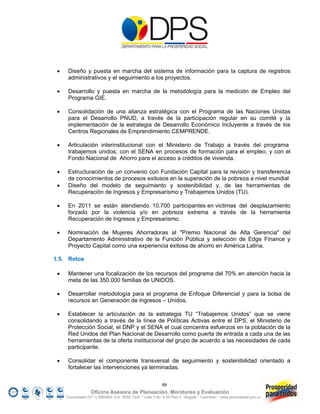     Diseño y puesta en marcha del sistema de información para la captura de registros
      administrativos y el seguimiento a los proyectos.

     Desarrollo y puesta en marcha de la metodología para la medición de Empleo del
      Programa GIE.

     Consolidación de una alianza estratégica con el Programa de las Naciones Unidas
      para el Desarrollo PNUD, a través de la participación regular en su comité y la
      implementación de la estrategia de Desarrollo Económico Incluyente a través de los
      Centros Regionales de Emprendimiento CEMPRENDE.

     Articulación interinstitucional con el Ministerio de Trabajo a través del programa
      trabajemos unidos; con el SENA en procesos de formación para el empleo, y con el
      Fondo Nacional de Ahorro para el acceso a créditos de vivienda.

     Estructuración de un convenio con Fundación Capital para la revisión y transferencia
      de conocimientos de procesos exitosos en la superación de la pobreza a nivel mundial
     Diseño del modelo de seguimiento y sostenibilidad y, de las herramientas de
      Recuperación de Ingresos y Empresarismo y Trabajemos Unidos (TU).

     En 2011 se están atendiendo 10.700 participantes en victimas del desplazamiento
      forzado por la violencia y/o en pobreza extrema a través de la herramienta
      Recuperación de Ingresos y Empresarismo.

     Nominación de Mujeres Ahorradoras al "Premio Nacional de Alta Gerencia" del
      Departamento Administrativo de la Función Pública y selección de Edge Finance y
      Proyecto Capital como una experiencia exitosa de ahorro en América Latina.

1.5. Retos

     Mantener una focalización de los recursos del programa del 70% en atención hacia la
      meta de las 350.000 familias de UNIDOS.

     Desarrollar metodología para el programa de Enfoque Diferencial y para la bolsa de
      recursos en Generación de Ingresos – Unidos.

     Establecer la articulación de la estrategia TU “Trabajemos Unidos” que se viene
      consolidando a través de la línea de Políticas Activas entre el DPS, el Ministerio de
      Protección Social, el DNP y el SENA el cual concentra esfuerzos en la población de la
      Red Unidos del Plan Nacional de Desarrollo como puerta de entrada a cada una de las
      herramientas de la oferta institucional del grupo de acuerdo a las necesidades de cada
      participante.

     Consolidar el componente transversal de seguimiento y sostenibilidad orientado a
      fortalecer las intervenciones ya terminadas.

                                                            69
                   Oficina Asesora de Planeación, Monitoreo y Evaluación
     Conmutador (57 1) 5960800 Ext. 7638/ 7320 * Calle 7 No. 6-54 Piso 2 - Bogotá – Colombia * www.accionsocial.gov.co
 