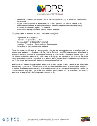 3. Generar condiciones territoriales para la paz, la consolidación y el desarrollo de territorios
      focalizados.
   4. Lograr un alto impacto de la cooperación, pública, privada, nacional e internacional.
   5. Liderar efectivamente de forma participativa nuestros sistemas interinstitucionales y
      contribuir en la atención post “Ola Invernal”.
   6. Consolidar una reputación de entidad pública ejemplar.

Incorporados en el accionar de cinco Unidades Estratégicas:

      Superación de la Pobreza.
      Atención y Reparación a Víctimas
      Recuperación y el Desarrollo Territorial
      Inclusión Productiva y Generación de Capacidades
      Dirección de Cooperación Internacional

Estas Unidades Estratégicas se conformaron por 28 procesos misionales, que en conjunto con los
procesos de soporte coordinados por la Secretaría General y las Oficinas Asesoras, adscritas a la
Dirección General, permitieron el funcionamiento de la Agencia. Es importante resaltar que 28 de
los procesos de direccionamiento, misionales y de apoyo se encuentran certificados. De igual
manera, la operación de la Entidad se llevo a cabo con el trabajo de 2633 colaboradores ubicados
en 35 Unidades Territoriales y 9 sedes de nivel nacional (Bogotá).

A continuación presentamos entonces, el Informe de esta gestión que da cuenta de los principales
resultados y logros de la Entidad, tanto en el ámbito misional como en el operacional, mostrando
el avance en la ejecución financiera, en el desarrollo de los programas sociales y en la gestión de
funcionamiento propuesta, para de esta manera proporcionar al Departamento información
pertinente en el proceso de transformación institucional.




                                                                  7
                        Oficina Asesora de Planeación, Monitoreo y Evaluación
          Conmutador (57 1) 5960800 Ext. 7638/ 7320 * Calle 7 No. 6-54 Piso 2 - Bogotá – Colombia * www.accionsocial.gov.co
 