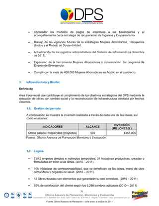       Consolidar los modelos de pagos de incentivos a los beneficiarios y el
              acompañamiento de la estrategia de recuperación de Ingresos y Empresarismo.

             Manejo de las vigencias futuras de la estrategias Mujeres Ahorradoras, Trabajemos
              Unidos y el Modelo de Sostenibilidad.

             Actualización de los registros administrativos del Sistema de Información (a diciembre
              de 2011).

             Expansión de la herramienta Mujeres Ahorradoras y consolidación del programa de
              Empleo de Emergencia.

             Cumplir con la meta de 400.000 Mujeres Ahorradoras en Acción en el cuatrienio.


3.   Infraestructura y Hábitat

Definición

Área transversal que contribuye al cumplimiento de los objetivos estratégicos del DPS mediante la
ejecución de obras con sentido social y la reconstrucción de infraestructura afectada por hechos
violentos.

     1.6. Gestión del periodo

     A continuación se muestra la inversión realizada a través de cada una de las líneas, así
     como el alcance:

                                                                                                          INVERSIÓN
                        INDICADORES                                       ALCANCE
                                                                                                         (MILLONES $ )
       Obras para la Prosperidad (proyectos)                                    592                                    $358.005
     Fuente: Oficina Asesora de Planeación Monitoreo t Evaluación



     1.7. Logros

             7.542 empleos directos e indirectos temporales; 31 Iniciativas productivas, creadas o
              formuladas en torno a las obras. (2010 – 2011).

             108 Iniciativas de corresponsabilidad, que se benefician de las obras, mano de obra
              comunitaria y brigadas de salud. (2010 – 2011).

             12 Obras dotadas con elementos que garantizan su uso inmediato. (2010 – 2011).

             92% de satisfacción del cliente según los 5.286 sondeos aplicados (2010 – 2011).
                                                                    70
                           Oficina Asesora de Planeación, Monitoreo y Evaluación
             Conmutador (57 1) 5960800 Ext. 7638/ 7320 * Calle 7 No. 6-54 Piso 2 - Bogotá – Colombia * www.accionsocial.gov.co

                            Fuente: Oficina Asesora de Planeación – corte enero a octubre de 2011
 