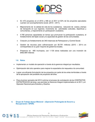     En 472 proyectos en el 2010 y 496 en el 2011 el 52% de los proyectos ejecutados
               cuentan con acompañamiento social. (2010 – 2011).

              Mejoramiento de la calidad de vida de los ciudadanos, reducción de costos y tiempo
               de transporte en sus regiones; incremento de actividades culturales, deportivas y
               comunitarias, y mejoramiento en participación ciudadana.

              4.780 personas capacitadas en temas que promueven la participación ciudadana, el
               fortalecimiento del tejido social y la capacidad de gestión de las comunidades.

              Creación y/o fortalecimiento de 340 instancias de Participacion y Control Social.

              Gestión de recursos para cofinanciación por $5.761 millones (2010 – 2011) en
               contrapartidas en su gran mayoría de gobiernos locales.

              Presencia en 480 municipios, con 1.139 obras realizadas con una inversión de
               $462.884 millones



         1.8. Retos

        Implementar un modelo de operación a través de la gerencia integral por resultados.

        Optimización del ciclo operativo para mejorar la expectativa de respuesta a la comunidad.

        Lograr una eficiente formulación de los proyectos por parte de los entes territoriales a través
         de la apropiación del portafolio de proyectos del área.


        Para el primer semestre del 2012 culminar el proceso de contratación de los CONTRATOS
         ESTRATÉGICOS del área, que permitan la Gerencia Integral implementada en el 2011 y el
         Operador Nacional para Estudios y Diseños.




4.       Grupo de Trabajo Apoyo Misional – (Operación Prolongada de Socorro y
         Recuperación– OPSR)




                                                                     71
                            Oficina Asesora de Planeación, Monitoreo y Evaluación
              Conmutador (57 1) 5960800 Ext. 7638/ 7320 * Calle 7 No. 6-54 Piso 2 - Bogotá – Colombia * www.accionsocial.gov.co
 