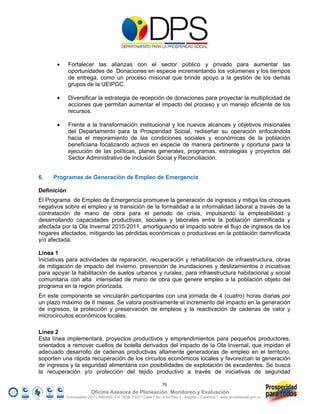       Fortalecer las alianzas con el sector público y privado para aumentar las
              oportunidades de Donaciones en especie incrementando los volúmenes y los tiempos
              de entrega, como un proceso misional que brinde apoyo a la gestión de los demás
              grupos de la UEIPGC.

             Diversificar la estrategia de recepción de donaciones para proyectar la multiplicidad de
              acciones que permitan aumentar el impacto del proceso y un manejo eficiente de los
              recursos.

             Frente a la transformación institucional y los nuevos alcances y objetivos misionales
              del Departamento para la Prosperidad Social, rediseñar su operación enfocándola
              hacia el mejoramiento de las condiciones sociales y económicas de la población
              beneficiaria focalizando activos en especie de manera pertinente y oportuna para la
              ejecución de las políticas, planes generales, programas, estrategias y proyectos del
              Sector Administrativo de Inclusión Social y Reconciliación.


6.   Programas de Generación de Empleo de Emergencia

Definición
El Programa de Empleo de Emergencia promueve la generación de ingresos y mitiga los choques
negativos sobre el empleo y la transición de la formalidad a la informalidad laboral a través de la
contratación de mano de obra para el periodo de crisis, impulsando la empleabilidad y
desarrollando capacidades productivas, sociales y laborales entre la población damnificada y
afectada por la Ola Invernal 2010-2011, amortiguando el impacto sobre el flujo de ingresos de los
hogares afectados, mitigando las pérdidas económicas o productivas en la población damnificada
y/o afectada.

Línea 1
Iniciativas para actividades de reparación, recuperación y rehabilitación de infraestructura, obras
de mitigación de impacto del invierno, prevención de inundaciones y deslizamientos o iniciativas
para apoyar la habilitación de suelos urbanos y rurales, para infraestructura habitacional y social
comunitaria con alta intensidad de mano de obra que genere empleo a la población objeto del
programa en la región priorizada.
En este componente se vincularán participantes con una jornada de 4 (cuatro) horas diarias por
un plazo máximo de 6 meses. Se valora positivamente el incremento del impacto en la generación
de ingresos, la protección y preservación de empleos y la reactivación de cadenas de valor y
microcircuitos económicos locales.

Línea 2
Esta línea implementará, proyectos productivos y emprendimientos para pequeños productores,
orientados a remover cuellos de botella derivados del impacto de la Ola Invernal, que impidan el
adecuado desarrollo de cadenas productivas altamente generadoras de empleo en el territorio,
soporten una rápida recuperación de los circuitos económicos locales y favorezcan la generación
de ingresos y la seguridad alimentaria con posibilidades de explotación de excedentes. Se busca
la recuperación y/o protección del tejido productivo a través de iniciativas de seguridad

                                                                    75
                           Oficina Asesora de Planeación, Monitoreo y Evaluación
             Conmutador (57 1) 5960800 Ext. 7638/ 7320 * Calle 7 No. 6-54 Piso 2 - Bogotá – Colombia * www.accionsocial.gov.co
 