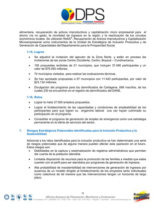 alimentaria, recuperación de activos improductivos y capitalización micro empresarial para el
ahorro vía no gasto, la movilidad de ingresos en la región y la reactivación de los circuitos
económicos locales. Se utilizarán ReSA®, Recuperación de Activos Improductivos y Capitalización
Microempresarial como instrumentos de la Unidad de Estratégica de Inclusión Productiva y de
Generación de Capacidades del Departamento para la Prosperidad Social.

     1.15. Logros
          Se adjudicó la invitación del ejecutor de la Zona Norte, y están en proceso las
           invitaciones de las zonas Centro Occidente, Centro, Boyacá – Cundinamarca.
          195 propuestas recibidas de 21 municipios, que incluyen 37.490 participantes y un
           valor de $76.283 millones.
          74 municipios visitados para realizar las evaluaciones técnicas.
          Se han aprobado propuestas a 67 municipios con 11.443 participantes, por valor de
           $23.134 millones.
          Divulgación del programa para los damnificados de Cartagena, 698 inscritos, de los
           cuales 230 se encuentran en el registro de damnificados del DANE.

     1.16. Retos
          Lograr la meta 37.500 empleos propuestos.
          Lograr el fortalecimiento de las capacidades y condiciones de empleabilidad de los
           participantes para que logren su enganche laboral una vez hayan culminado su
           participación en el programa.
          Consolidar el programa de generación de empleo de emergencia como una estrategia
           permanente en la oferta de servicios del sector.

7.   Riesgos Estratégicos Potenciales identificados para la Inclusión Productiva y la
     Sostenibilidad

     Adicional a los retos identificados para la inclusión productiva se han determinado una serie
     de riesgos potenciales que de alguna manera pueden afectar esta operación en el futuro.
     Estos riesgos son:
       Debilidades en la captura y sistematización de registros administrativos que permitan
           dar cuenta de la población atendida.
          Limitada disposición de recursos para la promoción de las familias a medida que estas
           cuenten con el perfil para ser atendidos por programas de generación de ingresos.
          Alta probabilidad de insostenibilidad de intervenciones de generación de ingresos por
           ausencia de un modelo dirigido al fortalecimiento de los proyectos tanto individuales
           como colectivos de tal manera que las intervenciones tengan un horizonte de largo
           plazo.




                                                                 76
                        Oficina Asesora de Planeación, Monitoreo y Evaluación
          Conmutador (57 1) 5960800 Ext. 7638/ 7320 * Calle 7 No. 6-54 Piso 2 - Bogotá – Colombia * www.accionsocial.gov.co
 