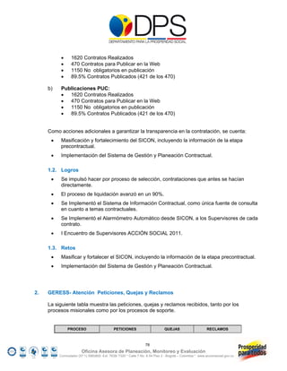     1620 Contratos Realizados
                470 Contratos para Publicar en la Web
                1150 No obligatorios en publicación
                89.5% Contratos Publicados (421 de los 470)

     b)    Publicaciones PUC:
            1620 Contratos Realizados
            470 Contratos para Publicar en la Web
            1150 No obligatorios en publicación
            89.5% Contratos Publicados (421 de los 470)


     Como acciones adicionales a garantizar la transparencia en la contratación, se cuenta:
          Masificación y fortalecimiento del SICON, incluyendo la información de la etapa
           precontractual.
          Implementación del Sistema de Gestión y Planeación Contractual.

     1.2. Logros
          Se impulsó hacer por proceso de selección, contrataciones que antes se hacían
           directamente.
          El proceso de liquidación avanzó en un 90%.
          Se Implementó el Sistema de Información Contractual, como única fuente de consulta
           en cuanto a temas contractuales.
          Se Implementó el Alarmómetro Automático desde SICON, a los Supervisores de cada
           contrato.
          I Encuentro de Supervisores ACCIÓN SOCIAL 2011.

     1.3. Retos
          Masificar y fortalecer el SICON, incluyendo la información de la etapa precontractual.
          Implementación del Sistema de Gestión y Planeación Contractual.




2.   GERESS- Atención Peticiones, Quejas y Reclamos

     La siguiente tabla muestra las peticiones, quejas y reclamos recibidos, tanto por los
     procesos misionales como por los procesos de soporte.


               PROCESO                       PETICIONES                       QUEJAS                     RECLAMOS



                                                                 78
                        Oficina Asesora de Planeación, Monitoreo y Evaluación
          Conmutador (57 1) 5960800 Ext. 7638/ 7320 * Calle 7 No. 6-54 Piso 2 - Bogotá – Colombia * www.accionsocial.gov.co
 