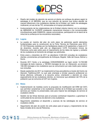     Diseño del modelo de atención de servicio al cliente con enfoque de género según la
      estrategia A LA MEDIDA, que es una solución de servicio que busca atender de
      manera diferencial a los ciudadanos clientes de la Entidad, por medio de estrategias
      multicanal y el uso de las TIC, enmarcadas en el apoyo psicoafectivo.
     Involucramiento de los colaboradores de la Entidad (cliente interno) con la estrategia
      de ABRAZAR AL CLIENTE empleando mecanismos diversos a los convencionales
      (movilizaciones sede CAMACOL, piezas comunicativas, participación en el stand de la
      virtud de la confianza en los encuentros nacionales).

2.3. Logros
     La puesta en marcha del plan de corto plazo de peticiones aportó elementos
      fundamentales para la construcción de la Ficha Técnica de Peticiones para 2012;
      37.120 Peticiones recibidas por los facilitadores desde el 20 septiembre y hasta el 31
      de diciembre; durante este año se diligenciaron 5.575 Formularios Únicos de
      Peticiones como plan piloto para el mejoramiento de los datos de ingreso y contacto
      de los ciudadanos al momento de entregar sus solicitudes.
     Entre enero y diciembre de 2011 se atendieron 3.540.324 consultas de ciudadanos
      clientes; provenientes principalmente de Antioquia, Bogotá, Valle del Cauca, Bolívar y
      Sucre.
     Durante 2011 frente a la estrategia CONVERSEMOS se logró remitir 14.728.588
      mensajes de texto masivos, y 189.835 mensajes de voz; en interacción, se enviaron
      158.338 mensajes a los ciudadanos que se comunicaron por este medio para realizar
      sus consultas.
     Desde septiembre de 2011 se implementó la línea psicoafectiva a través del Centro de
      Atención Telefónica-CAT, la cual está orientada a brindar asesoría profesional en
      temas afectivos; enfocada a la escucha activa, orientación y atención en crisis
      especialmente de las ciudadanas clientes, es mencionar que alrededor del 74% de la
      población que se comunica al CAT son mujeres.

2.4. Retos
     Implementación de medidas (como la propuesta de modificación del CRM del CAT)
      que permitan caracterizar a los ciudadanos clientes de la Entidad que acceden a los
      servicios por medios no presenciales; esto para mejorar las estrategias de servicio al
      ciudadano cliente.
     Gestión de las fichas técnicas para el proceso contractual respectivo y garantizar la
      continuidad de los servicios de atención a los ciudadanos.
     Seguimiento estadístico al desarrollo y avances de las estrategias de servicio al
      ciudadano cliente.
     Seguimiento del plan de acción de corto plazo para el apoyo y mejoramiento de las
      fases iniciales de la ruta de Peticiones.



                                                            80
                   Oficina Asesora de Planeación, Monitoreo y Evaluación
     Conmutador (57 1) 5960800 Ext. 7638/ 7320 * Calle 7 No. 6-54 Piso 2 - Bogotá – Colombia * www.accionsocial.gov.co
 