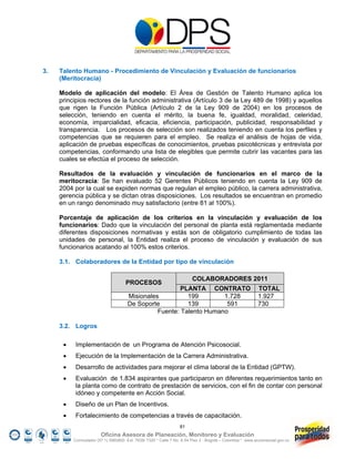 3.   Talento Humano - Procedimiento de Vinculación y Evaluación de funcionarios
     (Meritocracia)

     Modelo de aplicación del modelo: El Área de Gestión de Talento Humano aplica los
     principios rectores de la función administrativa (Artículo 3 de la Ley 489 de 1998) y aquellos
     que rigen la Función Pública (Artículo 2 de la Ley 909 de 2004) en los procesos de
     selección, teniendo en cuenta el mérito, la buena fe, igualdad, moralidad, celeridad,
     economía, imparcialidad, eficacia, eficiencia, participación, publicidad, responsabilidad y
     transparencia. Los procesos de selección son realizados teniendo en cuenta los perfiles y
     competencias que se requieren para el empleo. Se realiza el análisis de hojas de vida,
     aplicación de pruebas específicas de conocimientos, pruebas psicotécnicas y entrevista por
     competencias, conformando una lista de elegibles que permite cubrir las vacantes para las
     cuales se efectúa el proceso de selección.

     Resultados de la evaluación y vinculación de funcionarios en el marco de la
     meritocracia: Se han evaluado 52 Gerentes Públicos teniendo en cuenta la Ley 909 de
     2004 por la cual se expiden normas que regulan el empleo público, la carrera administrativa,
     gerencia pública y se dictan otras disposiciones. Los resultados se encuentran en promedio
     en un rango denominado muy satisfactorio (entre 81 al 100%).

     Porcentaje de aplicación de los criterios en la vinculación y evaluación de los
     funcionarios: Dado que la vinculación del personal de planta está reglamentada mediante
     diferentes disposiciones normativas y estás son de obligatorio cumplimiento de todas las
     unidades de personal, la Entidad realiza el proceso de vinculación y evaluación de sus
     funcionarios acatando al 100% estos criterios.

     3.1. Colaboradores de la Entidad por tipo de vinculación

                                                                        COLABORADORES 2011
                                     PROCESOS
                                                        PLANTA CONTRATO                                   TOTAL
                                      Misionales          199        1.728                                1.927
                                      De Soporte          139         591                                 730
                                                Fuente: Talento Humano

     3.2. Logros

          Implementación de un Programa de Atención Psicosocial.
          Ejecución de la Implementación de la Carrera Administrativa.
          Desarrollo de actividades para mejorar el clima laboral de la Entidad (GPTW).
          Evaluación de 1.834 aspirantes que participaron en diferentes requerimientos tanto en
           la planta como de contrato de prestación de servicios, con el fin de contar con personal
           idóneo y competente en Acción Social.
          Diseño de un Plan de Incentivos.
          Fortalecimiento de competencias a través de capacitación.
                                                                 81
                        Oficina Asesora de Planeación, Monitoreo y Evaluación
          Conmutador (57 1) 5960800 Ext. 7638/ 7320 * Calle 7 No. 6-54 Piso 2 - Bogotá – Colombia * www.accionsocial.gov.co
 