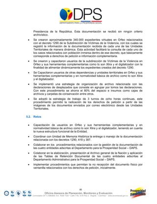 Presidencia de la República. Esta documentación se recibió sin ningún criterio
      archivístico.
     Se crearon aproximadamente 340.000 expedientes virtuales en Orfeo relacionados
      con el decreto 1290 de la Subdirección de Víctimas de la Violencia, con los cuales se
      registró la información de la documentación recibida de cada una de las Unidades
      Territoriales de manera dinámica. Esta actividad facilitará la consulta de cada uno de
      los casos relacionados con población inmersa dentro de ese decreto, que básicamente
      corresponde a derechos de petición e información complementaria.
     Se crearon y capacitaron usuarios de la subdirección de Víctimas de la Violencia en
      Orfeo y sus herramientas complementarias como lo son Xlira y el digitalizador con la
      finalidad de alimentar dinámicamente los expedientes creados del decreto 1290.
     Se Capacitaron usuarios de otras dependencias y unidades territoriales en Orfeo y sus
      herramientas complementarias y en normatividad básica de archivo como lo son Xlira
      y el digitalizador.
     Se implementó una estrategia de organización de archivo relacionada con las
      declaraciones de desplazados que consiste en agrupar por tomos las declaraciones.
      Con este procedimiento se ahorra el 80% del espacio e insumos como cajas de
      archivos y carpetas de conservación entre otros.
     Se adoptó la estrategia de trabajo de 3 turnos de ocho horas continuas, este
      procedimiento permitió la radicación de los derechos de petición a partir de las
      imágenes de los documentos enviados por correo electrónico desde las Unidades
      Territoriales.

5.2. Retos

     Capacitación de usuarios en Orfeo y sus herramientas complementarias y en
      normatividad básica de archivo como lo son Xlira y el digitalizador, teniendo en cuenta
      la nueva estructura funcional de la Entidad.
     Coordinar con Unidad de Memoria Histórica la entrega o manejo de la documentación
      relacionada con los decretos 1290, 418 y 387.
     Colaborar en los procedimientos relacionados con la gestión de la documentación de
      las cuatro entidades adscritas al Departamento para la Prosperidad Social – DAPS.
     Colaborar en la elaboración, presentación al Archivo general de la Nación y aplicación
      de las Tablas de Retención Documental de las cuatro entidades adscritas al
      Departamento Administrativo para la Prosperidad Social – DAPS.
     Implementar procedimientos que permitan la no recepción del documento físico por
      ventanilla relacionados con los derechos de petición, inicialmente.




                                                            85
                   Oficina Asesora de Planeación, Monitoreo y Evaluación
     Conmutador (57 1) 5960800 Ext. 7638/ 7320 * Calle 7 No. 6-54 Piso 2 - Bogotá – Colombia * www.accionsocial.gov.co
 