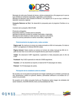 Mensajes de radio para Subasta de bienes, edictos emplazatorios y No pagues por lo que es
tuyo emitidos en emisoras nacionales, regionales y comunitarias.
Mensaje de televisión para Subasta de Bienes y No pagues por lo que es tuyo, emitido en
televisión nacional y regional.

Campaña Retornar es Vivir: Se desarrolló la propuesta para el programa Familias en su
Tierra.

Inversión de la campaña: 698.470.862

Productos entregados:
Propuesta creativa y nombre para la campaña.
Mensaje de televisión emitido en canales nacionales y regionales.
Mensaje de radio emitido en radio nacional, regional y comunitaria.
Avisos de prensa publicados en diarios nacionales y regionales.


      Posicionamiento de página web y redes sociales

 Página web: Se mantuvo el número de visitas promedio en 804 mil mensuales. En total en
 el 2011 se registraron 9 millones 659.535 visitas.

 Página intranet: Hasta octubre se mantuvo el número de visitas mensual de 250 mil. A
 partir de ese mes no se contó con el soporte técnico para hacer la medición

 Twitter: Se alcanzaron 6.867 seguidores, superando la meta propuesta para el año de
 5.000

 Facebook: Hay 5.622 superando la meta de 5.0000.seguidores.

 Youtube: a 31 de diciembre se reportó un total de 48.773 descargas de videos.

 Podcast: 14.419 descargas de audios.


      Percepción de la ciudadanía sobre la entidad

De acuerdo con la encuesta de percepción de imagen realizada por la entidad a principio de
año, beneficiarios, público en general, aliados y periodistas calificaron a la entidad con 3.7
sobre 5 en promedio.

De acuerdo con la última encuesta hecha por Presidencia sobre imagen de entidades del
sector Gobierno, ACCIÓN SOCIAL tiene una favorabilidad del 76%.




                                                            87
                   Oficina Asesora de Planeación, Monitoreo y Evaluación
     Conmutador (57 1) 5960800 Ext. 7638/ 7320 * Calle 7 No. 6-54 Piso 2 - Bogotá – Colombia * www.accionsocial.gov.co
 