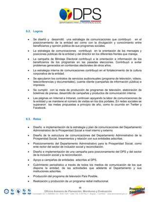 6.2. Logros

     Se diseñó y desarrolló una estrategia de comunicaciones que contribuyó en el
      posicionamiento de la entidad así como con la divulgación y conocimiento entre
      beneficiarios y opinión pública de sus programas sociales.
     La estrategia de comunicaciones contribuyó en la orientación de los mensajes y
      posiciones públicas de la entidad y del director en los diferentes frentes que maneja.
     La campaña de Blindaje Electoral contribuyó a la orientación e información de los
      beneficiarios de los programas en las pasadas elecciones. Contribuyó a evitar
      problemas generados en contiendas electorales de otros años.
     La estrategia interna de comunicaciones contribuyó en el fortalecimiento de la cultura
      corporativa de la entidad.
     Se ejecutaron los contratos de servicios audiovisuales (programa de televisión, videos,
      teleconferencias y documentales), cuenta cliente (campañas de información pública) e
      impresos.
     Se cumplió con la meta de producción de programas de televisión, elaboración de
      boletines de prensa, desarrollo de campañas y productos de comunicación interna.
     Las páginas en Internet e Intranet, continúan apoyando la labor de comunicaciones de
      la entidad y se mantiene el número de visitas en los dos portales. En redes sociales se
      superaron las metas propuestas a principio de año, como lo ocurrido en Twitter y
      Facebook.



6.3. Retos

     Diseño e implementación de la estrategia y plan de comunicaciones del Departamento
      Administrativo de la Prosperidad Social a nivel interno y externo.
     Diseño de la estructura de comunicaciones del Departamento Administrativo de la
      Prosperidad Social, lineamientos y relación con sus entidades adscritas.
     Posicionamiento del Departamento Administrativo para la Prosperidad Social, como
      ente rector del sector de inclusión social y reconciliación.
     Diseño e implementación de una campaña para posicionamiento del DPS y del sector
      de la inclusión social y la reconciliación.
     Apoyo a campañas de entidades adscritas al DPS.
     Cubrimiento periodístico a través de todos los medios de comunicación de los que
      dispone la entidad, de las actividades que adelante el Departamento y sus
      instituciones adscritas.
     Producción del programa de televisión País Posible.
     Realización y producción de un programa radial institucional.

                                                            88
                   Oficina Asesora de Planeación, Monitoreo y Evaluación
     Conmutador (57 1) 5960800 Ext. 7638/ 7320 * Calle 7 No. 6-54 Piso 2 - Bogotá – Colombia * www.accionsocial.gov.co
 