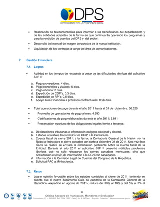         Realización de teleconferencias para informar a los beneficiarios del departamento y
                  de las entidades adscritas de la forma en que continuarán operando los programas y
                  para la rendición de cuentas del DPS y del sector.
                 Desarrollo del manual de imagen corporativa de la nueva institución.
                 Liquidación de los contratos a cargo del área de comunicaciones.



7.   Gestión Financiera

     7.1. Logros

                 Agilidad en los tiempos de respuesta a pesar de las dificultades técnicas del aplicativo
                  SIIF II:

             a.    Pago proveedores: 4 días.
             b.    Pago honorarios y viáticos: 5 días.
             c.    Pago nómina: 2 días.
             d.    Expedición de CDP´s: 0,3 días.
             e.    Expedición de RP´s: 0,5 días.
             f.    Apoyo área Financiera a procesos contractuales: 0,96 días.

                 Total operaciones de pago durante el año 2011 hasta el 31 de diciembre: 56.320
                   Promedio de operaciones de pago al mes: 4.693
                   Certificaciones de pago elaboradas durante el año 2011: 3.841
                   Presentación oportuna de las obligaciones legales frente a terceros:

             a. Declaraciones tributarias e información exógena nacional y distrital.
             b. Estados contables transmitidos vía CHIP a la Contaduría.
             c. Cuenta fiscal de cierre 2011: a la fecha, la Contaduría General de la Nación no ha
                fijado la fecha para el cierre contable con corte a diciembre 31 de 2011. Una vez éste
                cierre se realice se enviará la información pertinente sobre la cuenta fiscal de la
                Entidad. Durante el año 2011 el aplicativo SIIF II presentó múltiples problemas
                técnicos que no solo retrasaron los cierres contables mensuales, sino que
                ocasionaron el envío de información a la CGN con salvedades.
             d. Información a la Comisión Legal de Cuentas del Congreso de la República.
             e. Solicitud PAC a Minhacienda.


     7.2. Retos
                 Lograr opinión favorable sobre los estados contables al cierre de 2011, teniendo en
                  cuenta que el nuevo documento Guía de Auditoría de la Contraloría General de la
                  República –expedido en agosto de 2011-, reduce del 30% al 10% y del 5% al 2% el


                                                                     89
                            Oficina Asesora de Planeación, Monitoreo y Evaluación
              Conmutador (57 1) 5960800 Ext. 7638/ 7320 * Calle 7 No. 6-54 Piso 2 - Bogotá – Colombia * www.accionsocial.gov.co
 