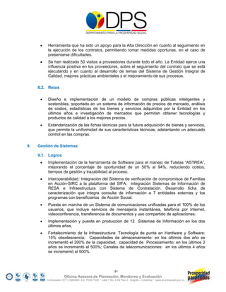     Herramienta que ha sido un apoyo para la Alta Dirección en cuanto al seguimiento en
           la ejecución de los contratos, permitiendo tomar medidas oportunas, en el caso de
           presentarse dificultades.
          Se han realizado 50 visitas a proveedores durante todo el año. La Entidad ejerce una
           influencia positiva en los proveedores, sobre el seguimiento del contrato que se está
           ejecutando y en cuanto al desarrollo de temas del Sistema de Gestión Integral de
           Calidad, mejores prácticas ambientales y el mejoramiento de sus procesos.

     8.2. Retos

          Diseño e implementación de un modelo de compras públicas inteligentes y
           sostenibles, soportado en un sistema de información de precios de mercado, análisis
           de costos, estadísticas de los bienes y servicios adquiridos por la Entidad en los
           últimos años e investigación de mercados que permitan obtener tecnologías y
           productos de calidad a los mejores precios.
          Estandarización de las fichas técnicas para la futura adquisición de bienes y servicios,
           que permite la uniformidad de sus características técnicas, adelantando un adecuado
           control en las compras.

9.   Gestión de Sistemas

     9.1. Logros
          Implementación de la herramienta de Software para el manejo de Tutelas “ASTREA”,
           mejorando el porcentaje de oportunidad de un 50% al 94%, reduciendo costos,
           tiempos de gestión y trazabilidad al proceso.
          Interoperabilidad: Integración del Sistema de verificación de compromisos de Familias
           en Acción-SIRC a la plataforma del SIFA. Integración Sistemas de Información de
           RESA e Infraestructura con Sistema de Contratación. Desarrollo ficha de
           caracterización que integra consulta de información a 7 entidades externas y los
           programas con beneficiarios de Acción Social.
          Puesta en marcha de un Sistema de comunicaciones unificadas para el 100% de los
           usuarios, que incluye servicios de mensajería instantánea, telefonía por Internet,
           videoconferencia, transferencia de documentos y uso compartido de aplicaciones.
          Implementación y puesta en producción de 12 Sistemas de Información en los dos
           últimos años.
          Fortalecimiento de la Infraestructura: Tecnología de punta en Hardware y Software:
           15% obsolescencia; Capacidades de almacenamiento: en los últimos dos año se
           incrementó el 200% de la capacidad; capacidad de Procesamiento: en los últimos 2
           años se incrementó el 500%; Canales de telecomunicaciones: en los últimos 4 años
           se incrementó el 500%.



                                                                 91
                        Oficina Asesora de Planeación, Monitoreo y Evaluación
          Conmutador (57 1) 5960800 Ext. 7638/ 7320 * Calle 7 No. 6-54 Piso 2 - Bogotá – Colombia * www.accionsocial.gov.co
 