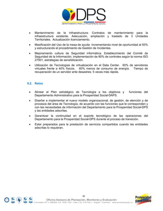     Mantenimiento de la Infraestructura: Contratos de mantenimiento para la
      infraestructura existente. Adecuación, ampliación y traslado de 3 Unidades
      Territoriales. Actualización licenciamiento.
     Masificación del Uso de la mesa de ayuda incrementando nivel de oportunidad al 93%
      y estructurando el procedimiento de Gestión de Incidentes.
     Mejoramiento cultura de Seguridad informática. Establecimiento del Comité de
      Seguridad de la Información, implementación de 80% de controles según la norma ISO
      27001, estrategias de sensibilización.
     Utilización de Tecnologías de virtualización en el Data Center. 60% de servidores
      virtuales frente a 40% físicos. 60% menos de consumo de energía. Tiempo de
      recuperación de un servidor ante desastres: 5 veces más rápida.


9.2. Retos

     Alinear el Plan estratégico de Tecnología a los objetivos y                                                funciones del
      Departamento Administrativo para la Prosperidad Social-DAPS.
     Diseñar e implementar el nuevo modelo organizacional, de gestión, de atención y de
      procesos del área de Tecnología, de acuerdo con las funciones que le corresponden y
      con las necesidades de información del Departamento para la Prosperidad Social-DPS
      y las entidades adscritas.
     Garantizar la continuidad en el soporte tecnológico de las operaciones del
      Departamento para la Prosperidad Social-DPS durante el proceso de transición.
     Estar preparados para la prestación de servicios compartidos cuando las entidades
      adscritas lo requieran.




                                                            92
                   Oficina Asesora de Planeación, Monitoreo y Evaluación
     Conmutador (57 1) 5960800 Ext. 7638/ 7320 * Calle 7 No. 6-54 Piso 2 - Bogotá – Colombia * www.accionsocial.gov.co
 